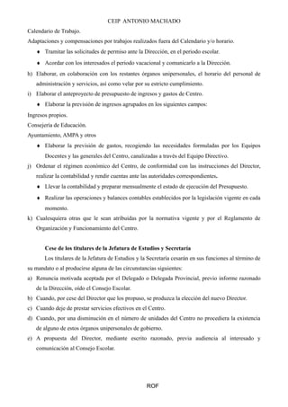 CEIP ANTONIO MACHADO
Calendario de Trabajo.
Adaptaciones y compensaciones por trabajos realizados fuera del Calendario y/o horario.
♦ Tramitar las solicitudes de permiso ante la Dirección, en el periodo escolar.
♦ Acordar con los interesados el periodo vacacional y comunicarlo a la Dirección.
h) Elaborar, en colaboración con los restantes órganos unipersonales, el horario del personal de
administración y servicios, así como velar por su estricto cumplimiento.
i) Elaborar el anteproyecto de presupuesto de ingresos y gastos de Centro.
♦ Elaborar la previsión de ingresos agrupados en los siguientes campos:
Ingresos propios.
Consejería de Educación.
Ayuntamiento, AMPA y otros
♦ Elaborar la previsión de gastos, recogiendo las necesidades formuladas por los Equipos
Docentes y las generales del Centro, canalizadas a través del Equipo Directivo.
j) Ordenar el régimen económico del Centro, de conformidad con las instrucciones del Director,
realizar la contabilidad y rendir cuentas ante las autoridades correspondientes.
♦ Llevar la contabilidad y preparar mensualmente el estado de ejecución del Presupuesto.
♦ Realizar las operaciones y balances contables establecidos por la legislación vigente en cada
momento.
k) Cualesquiera otras que le sean atribuidas por la normativa vigente y por el Reglamento de
Organización y Funcionamiento del Centro.
Cese de los titulares de la Jefatura de Estudios y Secretaría
Los titulares de la Jefatura de Estudios y la Secretaría cesarán en sus funciones al término de
su mandato o al producirse alguna de las circunstancias siguientes:
a) Renuncia motivada aceptada por el Delegado o Delegada Provincial, previo informe razonado
de la Dirección, oído el Consejo Escolar.
b) Cuando, por cese del Director que los propuso, se produzca la elección del nuevo Director.
c) Cuando deje de prestar servicios efectivos en el Centro.
d) Cuando, por una disminución en el número de unidades del Centro no procediera la existencia
de alguno de estos órganos unipersonales de gobierno.
e) A propuesta del Director, mediante escrito razonado, previa audiencia al interesado y
comunicación al Consejo Escolar.
ROF
 