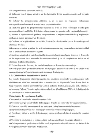 CEIP ANTONIO MACHADO
Son competencias de los equipos de ciclo:
a) Colaborar con el equipo directivo en la elaboración de los aspectos docentes del proyecto
educativo.
b) Elaborar las programaciones didácticas o, en su caso, las propuestas pedagógicas
correspondientes al mismo, de acuerdo con el proyecto educativo.
c) Velar para que en las programaciones didácticas de todas las áreas se incluyen medidas para
estimular el interés y el hábito de la lectura y la mejora de la expresión oral y escrita del alumnado.
d) Realizar el seguimiento del grado de cumplimiento de la programación didáctica y proponer las
medidas de mejora que se deriven del mismo.
e) Colaborar en la aplicación de las medidas de atención a la diversidad que se desarrollen para el
alumnado del ciclo.
f) Promover, organizar y realizar las actividades complementarias y extraescolares, de conformidad
con lo establecido en la normativa vigente.
g) Mantener actualizada la metodología didáctica, especialmente aquella que favorezca el desarrollo
de las capacidades en el alumnado de educación infantil y de las competencias básicas en el
alumnado de educación primaria.
h) Evaluar la práctica docente y los resultados del proceso de enseñanza-aprendizaje.
i) Cualesquiera otras que le sean atribuidas en el proyecto educativo del centro o por Orden de la
persona titular de la Consejería competente en materia de educación.
I. 3.- Coordinadores o coordinadoras de ciclo
Las escuelas de educación infantil de segundo ciclo tendrán un coordinador o coordinadora de ciclo
si disponen de tres o más unidades como es nuestro caso. Al disponer el Centro de dos líneas se
hace obligatorio tener un coordinador de Ciclo en cada uno de ellos, es decir, uno en E. Infantil, y
otro en cada Ciclo de Primaria, según establece el artículo 82 del Decreto 328/2010 de la Consejería
de Educación de la Junta de Andalucía.
Competencias del coordinador de ciclo.
Corresponde al coordinador o coordinadora de ciclo:
a) Coordinar y dirigir las actividades de los equipos de ciclo, así como velar por su cumplimiento.
b) Convocar y presidir las reuniones de los equipos de ciclo y levantar acta de las mismas.
c) Representar al equipo de ciclo en el equipo técnico de coordinación pedagógica.
d) Coordinar y dirigir la acción de los tutores y tutoras conforme al plan de orientación y acción
tutorial.
e) Coordinar la enseñanza en el correspondiente ciclo de acuerdo con el proyecto educativo.
f) Cualesquiera otras que le sean atribuidas en el proyecto educativo del centro o por Orden de la
Consejería competente en materia de educación.
ROF
 