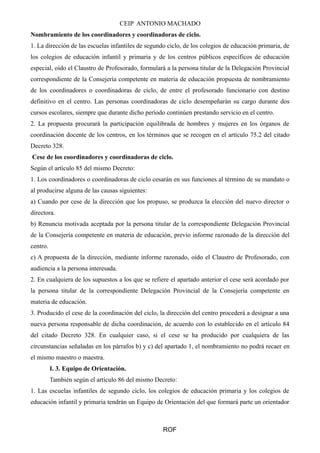 CEIP ANTONIO MACHADO
Nombramiento de los coordinadores y coordinadoras de ciclo.
1. La dirección de las escuelas infantiles de segundo ciclo, de los colegios de educación primaria, de
los colegios de educación infantil y primaria y de los centros públicos específicos de educación
especial, oído el Claustro de Profesorado, formulará a la persona titular de la Delegación Provincial
correspondiente de la Consejería competente en materia de educación propuesta de nombramiento
de los coordinadores o coordinadoras de ciclo, de entre el profesorado funcionario con destino
definitivo en el centro. Las personas coordinadoras de ciclo desempeñarán su cargo durante dos
cursos escolares, siempre que durante dicho período continúen prestando servicio en el centro.
2. La propuesta procurará la participación equilibrada de hombres y mujeres en los órganos de
coordinación docente de los centros, en los términos que se recogen en el artículo 75.2 del citado
Decreto 328.
Cese de los coordinadores y coordinadoras de ciclo.
Según el artículo 85 del mismo Decreto:
1. Los coordinadores o coordinadoras de ciclo cesarán en sus funciones al término de su mandato o
al producirse alguna de las causas siguientes:
a) Cuando por cese de la dirección que los propuso, se produzca la elección del nuevo director o
directora.
b) Renuncia motivada aceptada por la persona titular de la correspondiente Delegación Provincial
de la Consejería competente en materia de educación, previo informe razonado de la dirección del
centro.
c) A propuesta de la dirección, mediante informe razonado, oído el Claustro de Profesorado, con
audiencia a la persona interesada.
2. En cualquiera de los supuestos a los que se refiere el apartado anterior el cese será acordado por
la persona titular de la correspondiente Delegación Provincial de la Consejería competente en
materia de educación.
3. Producido el cese de la coordinación del ciclo, la dirección del centro procederá a designar a una
nueva persona responsable de dicha coordinación, de acuerdo con lo establecido en el artículo 84
del citado Decreto 328. En cualquier caso, si el cese se ha producido por cualquiera de las
circunstancias señaladas en los párrafos b) y c) del apartado 1, el nombramiento no podrá recaer en
el mismo maestro o maestra.
I. 3. Equipo de Orientación.
También según el artículo 86 del mismo Decreto:
1. Las escuelas infantiles de segundo ciclo, los colegios de educación primaria y los colegios de
educación infantil y primaria tendrán un Equipo de Orientación del que formará parte un orientador
ROF
 