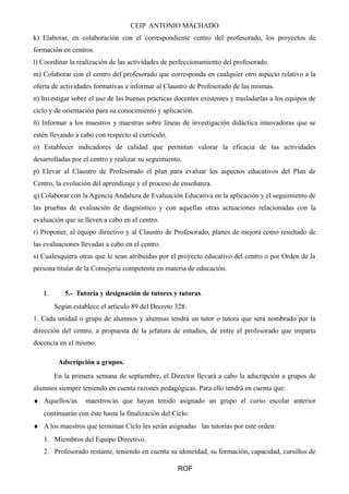 CEIP ANTONIO MACHADO
k) Elaborar, en colaboración con el correspondiente centro del profesorado, los proyectos de
formación en centros.
l) Coordinar la realización de las actividades de perfeccionamiento del profesorado.
m) Colaborar con el centro del profesorado que corresponda en cualquier otro aspecto relativo a la
oferta de actividades formativas e informar al Claustro de Profesorado de las mismas.
n) Investigar sobre el uso de las buenas prácticas docentes existentes y trasladarlas a los equipos de
ciclo y de orientación para su conocimiento y aplicación.
ñ) Informar a los maestros y maestras sobre líneas de investigación didáctica innovadoras que se
estén llevando a cabo con respecto al currículo.
o) Establecer indicadores de calidad que permitan valorar la eficacia de las actividades
desarrolladas por el centro y realizar su seguimiento.
p) Elevar al Claustro de Profesorado el plan para evaluar los aspectos educativos del Plan de
Centro, la evolución del aprendizaje y el proceso de enseñanza.
q) Colaborar con la Agencia Andaluza de Evaluación Educativa en la aplicación y el seguimiento de
las pruebas de evaluación de diagnóstico y con aquellas otras actuaciones relacionadas con la
evaluación que se lleven a cabo en el centro.
r) Proponer, al equipo directivo y al Claustro de Profesorado, planes de mejora como resultado de
las evaluaciones llevadas a cabo en el centro.
s) Cualesquiera otras que le sean atribuidas por el proyecto educativo del centro o por Orden de la
persona titular de la Consejería competente en materia de educación.
Ι. 5.- Tutoría y designación de tutores y tutoras.
Según establece el artículo 89 del Decreto 328:
1. Cada unidad o grupo de alumnos y alumnas tendrá un tutor o tutora que será nombrado por la
dirección del centro, a propuesta de la jefatura de estudios, de entre el profesorado que imparta
docencia en el mismo.
Adscripción a grupos.
En la primera semana de septiembre, el Director llevará a cabo la adscripción a grupos de
alumnos siempre teniendo en cuenta razones pedagógicas. Para ello tendrá en cuenta que:
♦ Aquellos/as maestros/as que hayan tenido asignado un grupo el curso escolar anterior
continuarán con éste hasta la finalización del Ciclo.
♦ A los maestros que terminan Ciclo les serán asignadas las tutorías por este orden:
1. Miembros del Equipo Directivo.
2. Profesorado restante, teniendo en cuenta su idoneidad, su formación, capacidad, cursillos de
ROF
 