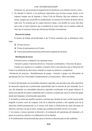 CEIP ANTONIO MACHADO
formación, etc, que aconsejen la asignación de los profesores a los distintos cursos y ciclos.
3. No obstante lo anterior, a los profesores especialistas que tuvieran escoger tutoría, se les
asignará siempre una de Segundo o Tercer Ciclo de Primaria. Hay que establecer como
norma, siempre que sea posible su cumplimiento, el comienzo de la tutoría de primer año en
cada ciclo. Se aconseja que los cargos directivos elijan, a ser posible los cursos más altos
para evitar el mayor perjuicio que se produciría en cursos bajos con la continua salida de
clase que en ocasiones tienen que efectuar por distintas circunstancias.
Horario de trabajo
El horario de trabajo del profesorado es de 35 horas semanales que se distribuyen como
sigue:
 25 horas lectivas.
 5 horas de permanencia en el Centro.
 5 horas para perfeccionamiento profesional y preparación de tareas.
Distribución de tareas
El horario lectivo se dedicará a las siguientes tareas:
-Atención a grupos. Funciones directivas. -Funciones coordinadoras. -Funciones de apoyo.
Cuando un/a maestro/a no complete su horario lectivo será adscrito/a por la Dirección del
Centro a la realización de otras tareas, teniendo en cuenta sus intereses y competencia.
--Sustitución de ausencias. -Desdoblamiento de grupos. -Atención a grupos con dificultades de
aprendizaje (ACI ns) -Actividades Complementarias y Extraescolares. -Otras actividades
La tutoría del alumnado con necesidades educativas especiales será ejercida en las aulas específicas
de educación especial por el profesorado especializado para la atención de este alumnado. En el
caso del alumnado con necesidades educativas especiales escolarizado en un grupo ordinario, la
tutoría será ejercida de manera compartida entre el maestro o maestra que ejerza la tutoría del grupo
donde esté integrado y el profesorado especialista.
2. Se tendrá en cuenta que aquellos maestros y maestras que, durante un curso escolar, hayan tenido
asignado el primer curso de cualquier ciclo de la educación primaria o del segundo ciclo de la
educación infantil permanecerán en el mismo ciclo hasta su finalización por parte del grupo de
alumnos y alumnas con que lo inició, siempre que continúen prestando servicio en el centro.
3. Los tutores y tutoras ejercerán la dirección y la orientación del aprendizaje del alumnado y el
apoyo en su proceso educativo en colaboración con las familias.
4. El nombramiento del profesorado que ejerza la tutoría se efectuará para un año académico.
ROF
 