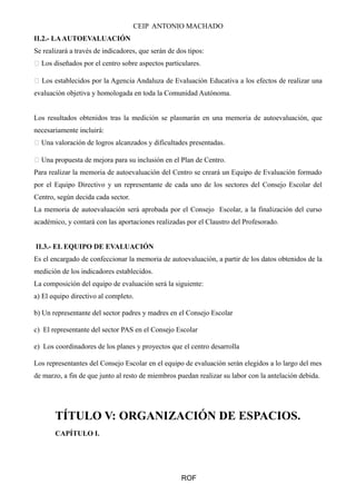 CEIP ANTONIO MACHADO
II.2.- LAAUTOEVALUACIÓN
Se realizará a través de indicadores, que serán de dos tipos:
 Los diseñados por el centro sobre aspectos particulares.
 Los establecidos por la Agencia Andaluza de Evaluación Educativa a los efectos de realizar una
evaluación objetiva y homologada en toda la Comunidad Autónoma.
Los resultados obtenidos tras la medición se plasmarán en una memoria de autoevaluación, que
necesariamente incluirá:
 Una valoración de logros alcanzados y dificultades presentadas.
 Una propuesta de mejora para su inclusión en el Plan de Centro.
Para realizar la memoria de autoevaluación del Centro se creará un Equipo de Evaluación formado
por el Equipo Directivo y un representante de cada uno de los sectores del Consejo Escolar del
Centro, según decida cada sector.
La memoria de autoevaluación será aprobada por el Consejo Escolar, a la finalización del curso
académico, y contará con las aportaciones realizadas por el Claustro del Profesorado.
II.3.- EL EQUIPO DE EVALUACIÓN
Es el encargado de confeccionar la memoria de autoevaluación, a partir de los datos obtenidos de la
medición de los indicadores establecidos.
La composición del equipo de evaluación será la siguiente:
a) El equipo directivo al completo.
b) Un representante del sector padres y madres en el Consejo Escolar
c) El representante del sector PAS en el Consejo Escolar
e) Los coordinadores de los planes y proyectos que el centro desarrolla
Los representantes del Consejo Escolar en el equipo de evaluación serán elegidos a lo largo del mes
de marzo, a fin de que junto al resto de miembros puedan realizar su labor con la antelación debida.
TÍTULO V: ORGANIZACIÓN DE ESPACIOS.
CAPÍTULO I.
ROF
 