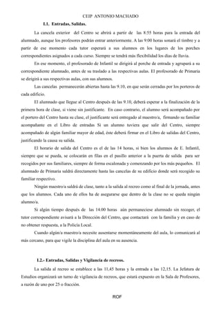 CEIP ANTONIO MACHADO
I.1. Entradas, Salidas.
La cancela exterior del Centro se abrirá a partir de las 8:55 horas para la entrada del
alumnado, aunque los profesores podrán entrar anteriormente. A las 9:00 horas sonará el timbre y a
partir de ese momento cada tutor esperará a sus alumnos en los lugares de los porches
correspondientes asignados a cada curso. Siempre se tendrá más flexibilidad los días de lluvia.
En ese momento, el profesorado de Infantil se dirigirá al porche de entrada y agrupará a su
correspondiente alumnado, antes de su traslado a las respectivas aulas. El profesorado de Primaria
se dirigirá a sus respectivas aulas, con sus alumnos.
Las cancelas permanecerán abiertas hasta las 9.10, en que serán cerradas por los porteros de
cada edificio.
El alumnado que llegue al Centro después de las 9.10, deberá esperar a la finalización de la
primera hora de clase, si viene sin justificante. En caso contrario, el alumno será acompañado por
el portero del Centro hasta su clase, el justificante será entregado al maestro/a, firmando su familiar
acompañante en el Libro de entradas Si un alumno tuviera que salir del Centro, siempre
acompañado de algún familiar mayor de edad, éste deberá firmar en el Libro de salidas del Centro,
justificando la causa su salida.
El horario de salida del Centro es el de las 14 horas, si bien los alumnos de E. Infantil,
siempre que se pueda, se colocarán en filas en el pasillo anterior a la puerta de salida para ser
recogidos por sus familiares, siempre de forma escalonada y comenzando por los más pequeños. El
alumnado de Primaria saldrá directamente hasta las cancelas de su edificio donde será recogido su
familiar respectivo.
Ningún maestro/a saldrá de clase, tanto a la salida al recreo como al final de la jornada, antes
que los alumnos. Cada uno de ellos ha de asegurarse que dentro de la clase no se queda ningún
alumno/a.
Si algún tiempo después de las 14.00 horas aún permaneciese alumnado sin recoger, el
tutor correspondiente avisará a la Dirección del Centro, que contactará con la familia y en caso de
no obtener respuesta, a la Policía Local.
Cuando algún/a maestro/a necesite ausentarse momentáneamente del aula, lo comunicará al
más cercano, para que vigile la disciplina del aula en su ausencia.
I.2.- Entradas, Salidas y Vigilancia de recreos.
La salida al recreo se establece a las 11,45 horas y la entrada a las 12,15. La Jefatura de
Estudios organizará un turno de vigilancia de recreos, que estará expuesto en la Sala de Profesores,
a razón de uno por 25 o fracción.
ROF
 