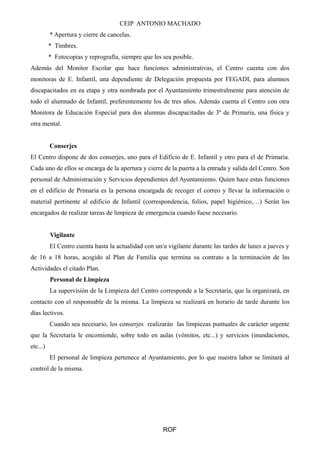 CEIP ANTONIO MACHADO
* Apertura y cierre de cancelas.
* Timbres.
* Fotocopias y reprografía, siempre que les sea posible.
Además del Monitor Escolar que hace funciones administrativas, el Centro cuenta con dos
monitoras de E. Infantil, una dependiente de Delegación propuesta por FEGADI, para alumnos
discapacitados en ea etapa y otra nombrada por el Ayuntamiento trimestralmente para atención de
todo el alumnado de Infantil, preferentemente los de tres años. Además cuenta el Centro con otra
Monitora de Educación Especial para dos alumnas discapacitadas de 3º de Primaria, una física y
otra mental.
Conserjes
El Centro dispone de dos conserjes, uno para el Edificio de E. Infantil y otro para el de Primaria.
Cada uno de ellos se encarga de la apertura y cierre de la puerta a la entrada y salida del Centro. Son
personal de Administración y Servicios dependientes del Ayuntamiento. Quien hace estas funciones
en el edificio de Primaria es la persona encargada de recoger el correo y llevar la información o
material pertinente al edificio de Infantil (correspondencia, folios, papel higiénico,…) Serán los
encargados de realizar tareas de limpieza de emergencia cuando fuese necesario.
Vigilante
El Centro cuenta hasta la actualidad con un/a vigilante durante las tardes de lunes a jueves y
de 16 a 18 horas, acogido al Plan de Familia que termina su contrato a la terminación de las
Actividades el citado Plan.
Personal de Limpieza
La supervisión de la Limpieza del Centro corresponde a la Secretaría, que la organizará, en
contacto con el responsable de la misma. La limpieza se realizará en horario de tarde durante los
días lectivos.
Cuando sea necesario, los conserjes realizarán las limpiezas puntuales de carácter urgente
que la Secretaría le encomiende, sobre todo en aulas (vómitos, etc...) y servicios (inundaciones,
etc...)
El personal de limpieza pertenece al Ayuntamiento, por lo que nuestra labor se limitará al
control de la misma.
ROF
 