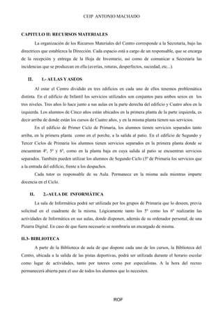 CEIP ANTONIO MACHADO
CAPITULO II: RECURSOS MATERIALES
La organización de los Recursos Materiales del Centro corresponde a la Secretaría, bajo las
directrices que establezca la Dirección. Cada espacio está a cargo de un responsable, que se encarga
de la recepción y entrega de la Hoja de Inventario, así como de comunicar a Secretaría las
incidencias que se produzcan en ella (averías, roturas, desperfectos, suciedad, etc...).
ΙΙ. 1.- AULAS Y ASEOS
Al estar el Centro dividido en tres edificios en cada uno de ellos tenemos problemática
distinta. En el edificio de Infantil los servicios utilizados son conjuntos para ambos sexos en los
tres niveles. Tres años lo hace junto a sus aulas en la parte derecha del edificio y Cuatro años en la
izquierda. Los alumnos de Cinco años están ubicados en la primera planta de la parte izquierda, es
decir arriba de donde están los cursos de Cuatro años, y en la misma planta tienen sus servicios.
En el edificio de Primer Ciclo de Primaria, los alumnos tienen servicios separados tanto
arriba, en la primera planta como en el porche, a la salida al patio. En el edificio de Segundo y
Tercer Ciclos de Primaria los alumnos tienen servicios separados en la primera planta donde se
encuentran 4º, 5º y 6º, como en la planta baja en cuya salida al patio se encuentran servicios
separados. También pueden utilizar los alumnos de Segundo Ciclo (3º de Primaria los servicios que
a la entrada del edificio, frente a los despachos.
Cada tutor es responsable de su Aula. Permanece en la misma aula mientras imparte
docencia en el Ciclo.
II. 2.-AULA DE INFORMÁTICA
La sala de Informática podrá ser utilizada por los grupos de Primaria que lo deseen, previa
solicitud en el cuadrante de la misma. Lógicamente tanto los 5º como los 6º realizarán las
actividades de Informática en sus aulas, donde disponen, además de su ordenador personal, de una
Pizarra Digital. En caso de que fuera necesario se nombraría un encargado de misma.
II.3- BIBLIOTECA
A parte de la Biblioteca de aula de que dispone cada uno de los cursos, la Biblioteca del
Centro, ubicada a la salida de las pistas deportivas, podrá ser utilizada durante el horario escolar
como lugar de actividades, tanto por tutores como por especialistas. A la hora del recreo
permanecerá abierta para el uso de todos los alumnos que lo necesiten.
ROF
 