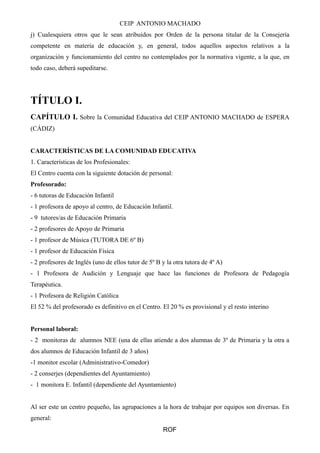 CEIP ANTONIO MACHADO
j) Cualesquiera otros que le sean atribuidos por Orden de la persona titular de la Consejería
competente en materia de educación y, en general, todos aquellos aspectos relativos a la
organización y funcionamiento del centro no contemplados por la normativa vigente, a la que, en
todo caso, deberá supeditarse.
TÍTULO I.
CAPÍTULO I. Sobre la Comunidad Educativa del CEIP ANTONIO MACHADO de ESPERA
(CÁDIZ)
CARACTERÍSTICAS DE LA COMUNIDAD EDUCATIVA
1. Características de los Profesionales:
El Centro cuenta con la siguiente dotación de personal:
Profesorado:
- 6 tutoras de Educación Infantil
- 1 profesora de apoyo al centro, de Educación Infantil.
- 9 tutores/as de Educación Primaria
- 2 profesores de Apoyo de Primaria
- 1 profesor de Música (TUTORA DE 6º B)
- 1 profesor de Educación Física
- 2 profesores de Inglés (uno de ellos tutor de 5º B y la otra tutora de 4º A)
- 1 Profesora de Audición y Lenguaje que hace las funciones de Profesora de Pedagogía
Terapéutica.
- 1 Profesora de Religión Católica
El 52 % del profesorado es definitivo en el Centro. El 20 % es provisional y el resto interino
Personal laboral:
- 2 monitoras de alumnos NEE (una de ellas atiende a dos alumnas de 3º de Primaria y la otra a
dos alumnos de Educación Infantil de 3 años)
-1 monitor escolar (Administrativo-Comedor)
- 2 conserjes (dependientes del Ayuntamiento)
- 1 monitora E. Infantil (dependiente del Ayuntamiento)
Al ser este un centro pequeño, las agrupaciones a la hora de trabajar por equipos son diversas. En
general:
ROF
 