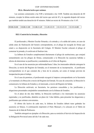 CEIP ANTONIO MACHADO
III.4.- Horario lectivo por sesiones
Las sesiones comenzarán a las 9.00 y terminarán a las 14.00. Tendrán una duración de 60
minutos, excepto la última sesión antes del recreo que será de 45 y la segunda después del recreo
que también tendrá una duración de 45 minutos. Habrá un recreo de 30 minutos a las 11.45.
09.00-10.00 10.00-11.00 11.00-11.45 11.45-12.15 12.15-13.15 12.15-14.00
III.5. Control de la Jornada y Horarios
El profesorado y Monitor Escolar firmarán, a la entrada y a la salida del centro, en caso de
salida antes de finalización del horario correspondiente, en el pliego de recogida de firmas que
estará a su disposición en la Secretaría del Colegio. El Monitor Escolar colocará el pliego al
comenzar la jornada y lo archivará al finalizar ésta.
La Jefatura de Estudios cumplimentará diariamente el pliego de sustituciones, que cotejará
semanalmente con los pliegos de firmas, comunicando a la Dirección las ausencias habidas a
efectos de determinar su justificación y anotándolas en el Libro de Registro.
En el caso de las ausencias por enfermedad hasta 3 días, los interesados deberán entregara la
Dirección, (a través del Registro de Entrada), en el momento de su incorporación, el justificante
correspondiente en el que constará día y hora de la consulta, así como el tiempo previsto de
incapacitación para el trabajo.
En el caso de permisos, el profesorado recogerá el impreso correspondiente en la Secretaría
y lo tramitará a la Dirección a través del Registro de Entrada. En caso de concesión, la Dirección lo
comunicará a la Jefatura de Estudios y al interesado, a través del Registro de Salida.
La Dirección archivará, en Secretaría, los permisos concedidos y los justificantes y
alegaciones presentados cotejándolos semanalmente con la Jefatura de Estudios.
En el plazo de dos días hábiles, la Dirección notificará a los interesados las ausencias
registradas y no justificadas, dándoles un plazo de 3 días hábiles, para presentar las alegaciones y
justificantes que estimen convenientes.
El último día lectivo de cada mes, la Jefatura de Estudios deberá tener grabadas las
ausencias en Séneca. A continuación imprimirá el Parte Mensual y lo colocará en el Tabón de
Anuncios de la Sala de Profesores.
También entregará un ejemplar a la Dirección, para su remisión al Servicio de Inspección de
la Delegación Provincial antes del día 5 de cada mes.
ROF
 