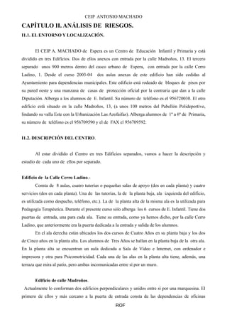 CEIP ANTONIO MACHADO
CAPÍTULO II. ANÁLISIS DE RIESGOS.
I1.1. EL ENTORNO Y LOCALIZACIÓN.
El CEIP A. MACHADO de Espera es un Centro de Educación Infantil y Primaria y está
dividido en tres Edificios. Dos de ellos anexos con entrada por la calle Madroños, 13. El tercero
separado unos 900 metros dentro del casco urbano de Espera, con entrada por la calle Cerro
Ladino, 1. Desde el curso 2003-04 dos aulas anexas de este edificio han sido cedidas al
Ayuntamiento para dependencias municipales. Este edificio está rodeado de bloques de pisos por
su pared oeste y una manzana de casas de protección oficial por la contraria que dan a la calle
Diputación. Alberga a los alumnos de E. Infantil. Su número de teléfono es el 956720030. El otro
edificio está situado en la calle Madroños, 13, (a unos 100 metros del Pabellón Polideportivo,
lindando su valla Este con la Urbanización Las Azofaifas). Alberga alumnos de 1º a 6º de Primaria,
su número de teléfono es el 956709590 y el de FAX el 956709592.
I1.2. DESCRIPCIÓN DEL CENTRO.
Al estar dividido el Centro en tres Edificios separados, vamos a hacer la descripción y
estudio de cada uno de ellos por separado.
Edificio de la Calle Cerro Ladino.-
Consta de 8 aulas, cuatro tutorías o pequeñas salas de apoyo (dos en cada planta) y cuatro
servicios (dos en cada planta). Una de las tutorías, la de la planta baja, ala izquierda del edificio,
es utilizada como despacho, teléfono, etc.). La de la planta alta de la misma ala es la utilizada para
Pedagogía Terapéutica. Durante el presente curso sólo alberga los 6 cursos de E. Infantil. Tiene dos
puertas de entrada, una para cada ala. Tiene su entrada, como ya hemos dicho, por la calle Cerro
Ladino, que anteriormente era la puerta dedicada a la entrada y salida de los alumnos.
En el ala derecha están ubicados los dos cursos de Cuatro Años en su planta baja y los dos
de Cinco años en la planta alta. Los alumnos de Tres Años se hallan en la planta baja de la otra ala.
En la planta alta se encuentran un aula dedicada a Sala de Vídeo e Internet, con ordenador e
impresora y otra para Psicomotricidad. Cada una de las alas en la planta alta tiene, además, una
terraza que mira al patio, pero ambas incomunicadas entre sí por un muro.
Edificio de calle Madroños.
Actualmente lo conforman dos edificios perpendiculares y unidos entre sí por una marquesina. El
primero de ellos y más cercano a la puerta de entrada consta de las dependencias de oficinas
ROF
 