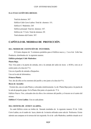 CEIP ANTONIO MACHADO
I1.4. EVALUACIÓN DEL RIESGO:
Total de alumnos: 367
Edificio Calle Cerro Ladino: Total de alumnos: 111.
Edificio C/ Madroños: 265
Edificio principal: Total de alumnos: 167.
Edificio de 1º Ciclo: Total de alumnos: 89.
Total alumnos del Centro: 367.
CAPÍTULO III. MEDIDAS DE PROTECCIÓN.
III.1. MEDIOS DE EXTINCIÓN DE INCENDIOS.
El Centro dispone de 9 extintores portátiles para el Edificio nuevo y 2 en el de Calle San
Prudencio, distribuidos de la siguiente manera:
Edificio principal. Calle Madroños:
Planta Baja.
Tres: Uno junto a la puerta de entrada, otro a la entrada del salón de Actos o SUM y otro en el
centro junto a la clase de 3º A
Uno en el pasillo de entrada a Despachos.
Uno en la sala de Informática.
Primera Planta.
Tres: dos de ellos en los extremos del pasillo y otro junto a la clase de 4º A.
Bocas de incendio:
Existen dos, una en cada Planta y colocadas simétricamente. La de Planta Baja junto a la puerta de
la sala de pequeño grupo. En la Planta Alta junto a la puerta de 5º A.
Edificio Nuevo: Tres, colocados dos de ellos a los extremos del pasillo y el tercero en el centro del
mismo.
Edificio C/ Cerro Ladino. Uno en cada planta
III.2. SISTEMA DE AVISO Y ALARMA.
En cada Edificio existe un timbre de llamada instalados de la siguiente manera: El de Calle
Cerro Ladino, en el cuadro de luces, dentro de la tutoría utilizada como sala de Profesores. Existe
además una campana en la terraza del ala izquierda. En el de calle Madroños, también situado en el
ROF
 