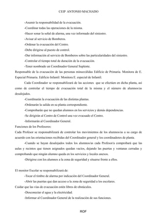 CEIP ANTONIO MACHADO
-Asumir la responsabilidad de la evacuación.
-Coordinar todas las operaciones de la misma.
-Hacer sonar la señal de alarma, una vez informado del siniestro.
-Avisar al servicio de Bomberos.
-Ordenar la evacuación del Centro.
-Debe dirigirse al puesto de control.
-Dar información al servicio de Bomberos sobre las particularidades del siniestro.
-Controlar el tiempo total de duración de la evacuación.
-Tener nombrado un Coordinador General Suplente.
Responsable de la evacuación de las personas minusválidas Edificio de Primaria. Monitora de E.
Especial Primaria. Edificio Infantil: Monitora E. especial de Infantil.
Cada Coordinador se responsabilizará de las acciones que se efectúen en dicha planta, así
como de controlar el tiempo de evacuación total de la misma y el número de alumnos/as
desalojados.
-Coordinarán la evacuación de las distintas plantas.
-Ordenarán la salida en su planta correspondiente.
-Comprobarán que no quedan alumnos en los servicios y demás dependencias.
-Se dirigirán al Centro de Control una vez evacuado el Centro.
-Informarán al Coordinador General.
Funciones de los Profesores:
Cada Profesor se responsabilizará de controlar los movimientos de los alumnos/as a su cargo de
acuerdo con las orientaciones recibidas del Coordinador general y los coordinadores de planta.
-Cuando se hayan desalojados todos los alumnos/as cada Profesor/a comprobará que las
aulas y recintos que tienen asignados quedan vacíos, dejando las puertas y ventanas cerradas y
comprobando que ningún alumno queda en los servicios y locales anexos.
-Dirigirse con los alumnos a la zona de seguridad y situarse frente a ellos.
El monitor Escolar se responsabilizará de:
-Tocar el timbre de alarma por indicación del Coordinador General.
-Abrir las puertas que dan acceso a la zona de seguridad a los escolares.
Cuidar que las vías de evacuación estén libres de obstáculos.
-Desconectar el agua y la electricidad.
-Informar al Coordinador General de la realización de sus funciones.
ROF
 