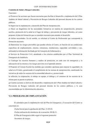 CEIP ANTONIO MACHADO
Comisión de Salud y Riesgos Laborales.
Funciones:
a) Promover las acciones que fuesen necesarias para facilitar el desarrollo e implantación del I Plan
Andaluz de Salud Laboral y Prevención de Riesgos Laborales del personal docente de los centros
públicos.
b) Supervisar la implantación y desarrollo del Plan de Autoprotección.
c) Hacer un diagnóstico de las necesidades formativas en materia de autoprotección, primeros
auxilios, promoción de la salud en el lugar de trabajo y prevención de riesgos laborales, así como
proponer el plan de formación que se considere necesario para atender al desarrollo
de dichas necesidades. En tal sentido, se solicitará al Centro de Profesorado que corresponda la
formación necesaria.
d) Determinar los riesgos previsibles que puedan afectar al Centro, en función de sus condiciones
específicas de emplazamiento, entorno, estructuras, instalaciones, capacidad, actividades y uso,
utilizando la información facilitada por la Consejería de Gobernación y
el Servicio de Protección Civil, atendiendo a los criterios establecidos por el Plan Territorial de
Emergencia de Andalucía.
e) Catalogar los recursos humanos y medios de protección, en cada caso de emergencia y la
adecuación de los mismos a los riesgos previstos en el apartado anterior.
f) Proponer al Consejo Escolar las medidas que considere oportunas para mejorar la seguridad y la
salud en el Centro, garantizando el cumplimiento de las normas de autoprotección, canalizando las
iniciativas de todos los sectores de la comunidad educativa y promoviendo
la reflexión, la cooperación, el trabajo en equipo, el diálogo y el consenso de los sectores de la
misma para su puesta en práctica.
g) Cuantas acciones se deriven del desarrollo e implantación del I Plan Andaluz de Salud Laboral y
Prevención de Riesgos Laborales del personal docente de los centros públicos, y le sean
encomendadas por la Administración educativa.
V.3. PROGRAMA DE IMPLANTACIÓN.
El calendario para la implantación real del Plan de Emergencia y Evacuación del Centro se
concretará en:
-Fecha Inicial para la aprobación del Plan: 21-05-03.
-Fecha realización de simulacros de evacuación: 08-06-11.
El Plan de Emergencia debe seguir el siguiente protocolo:
-Inventario de riesgos.
ROF
 