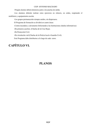 CEIP ANTONIO MACHADO
-Ningún alumno deberá detenerse junto a las puertas de salida.
-Los alumnos deberán realizar estos ejercicios en silencio, en orden, respetando el
mobiliario y equipamiento escolar.
-Los grupos permanecerán siempre unidos, sin dispersarse.
El Programa de formación se dividirá en cuatro áreas:
-Contra incendios y salvamento (Solicitando a las Instituciones charlas informativas)
-De primeros auxilios. (Charlas de la Cruz Roja).
-De Protección Civil.
-De circulación vial (Charlas de la Policía local o Guardia Civil).
Este Programa debe distribuirse a lo largo de cada curso.
CAPÍTULO VI.
PLANOS
ROF
 