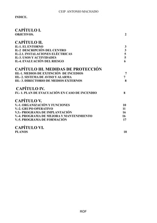 CEIP ANTONIO MACHADO
INDICE.
CAPÍTULO I.
OBJETIVOS. 2
CAPÍTULO II.
II.-1. EL ENTORNO 3
II.-2 DESCRIPCIÓN DEL CENTRO 3
II.-2.1. INSTALACIONES ELÉCTRICAS 5
II.-3. USOS Y ACTIVIDADES 5
II.-4. EVALUACIÓN DEL RIESGO 6
CAPÍTULO III. MEDIDAS DE PROTECCIÓN
III.-1. MEDIOS DE EXTINCIÓN DE INCEDIOS 7
III.- 2. SISTEMA DE AVISO Y ALARMA 7
III.- 3. DIRECTORIO DE MEDIOS EXTERNOS 8
CAPÍTULO IV.
IV.- 1. PLAN DE EVACUACIÓN EN CASO DE INCENDIO 8
CAPÍTULO V.
V.-1. ORGANIZACIÓN Y FUNCIONES 10
V.-2. GRUPO OPERATIVO 11
V.3.- PROGRAMA DE IMPLANTACIÓN 16
V.-4. PROGRAMA DE MEJORA Y MANTENIMIENTO 16
V.-5. PROGRAMA DE FORMACIÓN 17
CAPÍTULO VI.
PLANOS 18
ROF
 