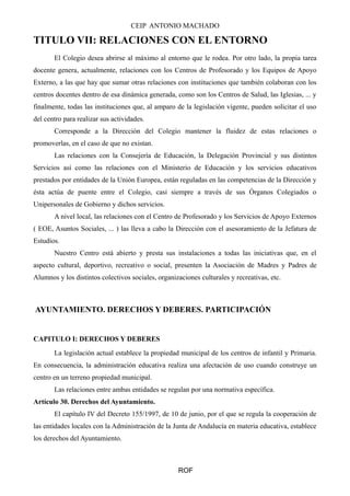 CEIP ANTONIO MACHADO
TITULO VII: RELACIONES CON EL ENTORNO
El Colegio desea abrirse al máximo al entorno que le rodea. Por otro lado, la propia tarea
docente genera, actualmente, relaciones con los Centros de Profesorado y los Equipos de Apoyo
Externo, a las que hay que sumar otras relaciones con instituciones que también colaboran con los
centros docentes dentro de esa dinámica generada, como son los Centros de Salud, las Iglesias, ... y
finalmente, todas las instituciones que, al amparo de la legislación vigente, pueden solicitar el uso
del centro para realizar sus actividades.
Corresponde a la Dirección del Colegio mantener la fluidez de estas relaciones o
promoverlas, en el caso de que no existan.
Las relaciones con la Consejería de Educación, la Delegación Provincial y sus distintos
Servicios así como las relaciones con el Ministerio de Educación y los servicios educativos
prestados por entidades de la Unión Europea, están reguladas en las competencias de la Dirección y
ésta actúa de puente entre el Colegio, casi siempre a través de sus Órganos Colegiados o
Unipersonales de Gobierno y dichos servicios.
A nivel local, las relaciones con el Centro de Profesorado y los Servicios de Apoyo Externos
( EOE, Asuntos Sociales, ... ) las lleva a cabo la Dirección con el asesoramiento de la Jefatura de
Estudios.
Nuestro Centro está abierto y presta sus instalaciones a todas las iniciativas que, en el
aspecto cultural, deportivo, recreativo o social, presenten la Asociación de Madres y Padres de
Alumnos y los distintos colectivos sociales, organizaciones culturales y recreativas, etc.
AYUNTAMIENTO. DERECHOS Y DEBERES. PARTICIPACIÓN
CAPITULO I: DERECHOS Y DEBERES
La legislación actual establece la propiedad municipal de los centros de infantil y Primaria.
En consecuencia, la administración educativa realiza una afectación de uso cuando construye un
centro en un terreno propiedad municipal.
Las relaciones entre ambas entidades se regulan por una normativa específica.
Artículo 30. Derechos del Ayuntamiento.
El capítulo IV del Decreto 155/1997, de 10 de junio, por el que se regula la cooperación de
las entidades locales con la Administración de la Junta de Andalucía en materia educativa, establece
los derechos del Ayuntamiento.
ROF
 