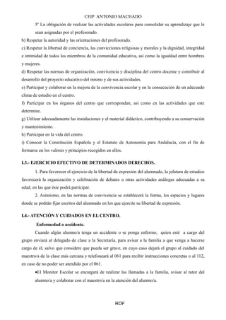 CEIP ANTONIO MACHADO
5º La obligación de realizar las actividades escolares para consolidar su aprendizaje que le
sean asignadas por el profesorado.
b) Respetar la autoridad y las orientaciones del profesorado.
c) Respetar la libertad de conciencia, las convicciones religiosas y morales y la dignidad, integridad
e intimidad de todos los miembros de la comunidad educativa, así como la igualdad entre hombres
y mujeres.
d) Respetar las normas de organización, convivencia y disciplina del centro docente y contribuir al
desarrollo del proyecto educativo del mismo y de sus actividades.
e) Participar y colaborar en la mejora de la convivencia escolar y en la consecución de un adecuado
clima de estudio en el centro.
f) Participar en los órganos del centro que correspondan, así como en las actividades que este
determine.
g) Utilizar adecuadamente las instalaciones y el material didáctico, contribuyendo a su conservación
y mantenimiento.
h) Participar en la vida del centro.
i) Conocer la Constitución Española y el Estatuto de Autonomía para Andalucía, con el fin de
formarse en los valores y principios recogidos en ellos.
I.3.- EJERCICIO EFECTIVO DE DETERMINADOS DERECHOS.
1. Para favorecer el ejercicio de la libertad de expresión del alumnado, la jefatura de estudios
favorecerá la organización y celebración de debates u otras actividades análogas adecuadas a su
edad, en las que éste podrá participar.
2. Asimismo, en las normas de convivencia se establecerá la forma, los espacios y lugares
donde se podrán fijar escritos del alumnado en los que ejercite su libertad de expresión.
I.4.- ATENCIÓN Y CUIDADOS EN EL CENTRO.
Enfermedad o accidente.
Cuando algún alumno/a tenga un accidente o se ponga enfermo, quien esté a cargo del
grupo enviará al delegado de clase a la Secretaría, para avisar a la familia a que venga a hacerse
cargo de él, salvo que considere que pueda ser grave, en cuyo caso dejará el grupo al cuidado del
maestro/a de la clase más cercana y telefoneará al 061 para recibir instrucciones concretas o al 112,
en caso de no poder ser atendido por el 061.
•El Monitor Escolar se encargará de realizar las llamadas a la familia, avisar al tutor del
alumno/a y colaborar con el maestro/a en la atención del alumno/a.
ROF
 