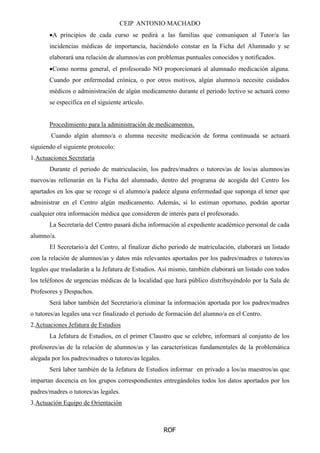 CEIP ANTONIO MACHADO
ROF
A principios de cada curso se pedirá a las familias que comuniquen al Tutor/a las
incidencias médicas de importancia, haciéndolo constar en la Ficha del Alumnado y se
elaborará una relación de alumnos/as con problemas puntuales conocidos y notificados.
Como norma general, el profesorado NO proporcionará al alumnado medicación alguna.
Cuando por enfermedad crónica, o por otros motivos, algún alumno/a necesite cuidados
médicos o administración de algún medicamento durante el periodo lectivo se actuará como
se especifica en el siguiente artículo.
Procedimiento para la administración de medicamentos.
Cuando algún alumno/a o alumna necesite medicación de forma continuada se actuará
siguiendo el siguiente protocolo:
1.Actuaciones Secretaría
Durante el periodo de matriculación, los padres/madres o tutores/as de los/as alumnos/as
nuevos/as rellenarán en la Ficha del alumnado, dentro del programa de acogida del Centro los
apartados en los que se recoge si el alumno/a padece alguna enfermedad que suponga el tener que
administrar en el Centro algún medicamento. Además, si lo estiman oportuno, podrán aportar
cualquier otra información médica que consideren de interés para el profesorado.
La Secretaría del Centro pasará dicha información al expediente académico personal de cada
alumno/a.
El Secretario/a del Centro, al finalizar dicho periodo de matriculación, elaborará un listado
con la relación de alumnos/as y datos más relevantes aportados por los padres/madres o tutores/as
legales que trasladarán a la Jefatura de Estudios. Así mismo, también elaborará un listado con todos
los teléfonos de urgencias médicas de la localidad que hará público distribuyéndolo por la Sala de
Profesores y Despachos.
Será labor también del Secretario/a eliminar la información aportada por los padres/madres
o tutores/as legales una vez finalizado el periodo de formación del alumno/a en el Centro.
2.Actuaciones Jefatura de Estudios
La Jefatura de Estudios, en el primer Claustro que se celebre, informará al conjunto de los
profesores/as de la relación de alumnos/as y las características fundamentales de la problemática
alegada por los padres/madres o tutores/as legales.
Será labor también de la Jefatura de Estudios informar en privado a los/as maestros/as que
impartan docencia en los grupos correspondientes entregándoles todos los datos aportados por los
padres/madres o tutores/as legales.
3.Actuación Equipo de Orientación
 