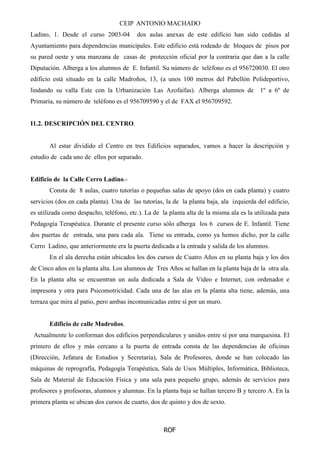 CEIP ANTONIO MACHADO
ROF
Ladino, 1. Desde el curso 2003-04 dos aulas anexas de este edificio han sido cedidas al
Ayuntamiento para dependencias municipales. Este edificio está rodeado de bloques de pisos por
su pared oeste y una manzana de casas de protección oficial por la contraria que dan a la calle
Diputación. Alberga a los alumnos de E. Infantil. Su número de teléfono es el 956720030. El otro
edificio está situado en la calle Madroños, 13, (a unos 100 metros del Pabellón Polideportivo,
lindando su valla Este con la Urbanización Las Azofaifas). Alberga alumnos de 1º a 6º de
Primaria, su número de teléfono es el 956709590 y el de FAX el 956709592.
I1.2. DESCRIPCIÓN DEL CENTRO.
Al estar dividido el Centro en tres Edificios separados, vamos a hacer la descripción y
estudio de cada uno de ellos por separado.
Edificio de la Calle Cerro Ladino.-
Consta de 8 aulas, cuatro tutorías o pequeñas salas de apoyo (dos en cada planta) y cuatro
servicios (dos en cada planta). Una de las tutorías, la de la planta baja, ala izquierda del edificio,
es utilizada como despacho, teléfono, etc.). La de la planta alta de la misma ala es la utilizada para
Pedagogía Terapéutica. Durante el presente curso sólo alberga los 6 cursos de E. Infantil. Tiene
dos puertas de entrada, una para cada ala. Tiene su entrada, como ya hemos dicho, por la calle
Cerro Ladino, que anteriormente era la puerta dedicada a la entrada y salida de los alumnos.
En el ala derecha están ubicados los dos cursos de Cuatro Años en su planta baja y los dos
de Cinco años en la planta alta. Los alumnos de Tres Años se hallan en la planta baja de la otra ala.
En la planta alta se encuentran un aula dedicada a Sala de Vídeo e Internet, con ordenador e
impresora y otra para Psicomotricidad. Cada una de las alas en la planta alta tiene, además, una
terraza que mira al patio, pero ambas incomunicadas entre sí por un muro.
Edificio de calle Madroños.
Actualmente lo conforman dos edificios perpendiculares y unidos entre sí por una marquesina. El
primero de ellos y más cercano a la puerta de entrada consta de las dependencias de oficinas
(Dirección, Jefatura de Estudios y Secretaría), Sala de Profesores, donde se han colocado las
máquinas de reprografía, Pedagogía Terapéutica, Sala de Usos Múltiples, Informática, Biblioteca,
Sala de Material de Educación Física y una sala para pequeño grupo, además de servicios para
profesores y profesoras, alumnos y alumnas. En la planta baja se hallan tercero B y tercero A. En la
primera planta se ubican dos cursos de cuarto, dos de quinto y dos de sexto.
 