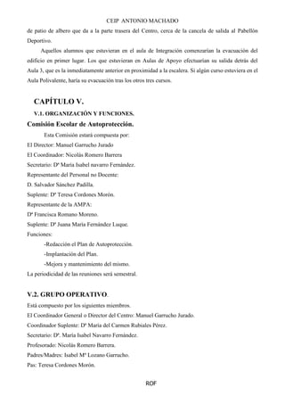CEIP ANTONIO MACHADO
ROF
de patio de albero que da a la parte trasera del Centro, cerca de la cancela de salida al Pabellón
Deportivo.
Aquellos alumnos que estuvieran en el aula de Integración comenzarían la evacuación del
edificio en primer lugar. Los que estuvieran en Aulas de Apoyo efectuarían su salida detrás del
Aula 3, que es la inmediatamente anterior en proximidad a la escalera. Si algún curso estuviera en el
Aula Polivalente, haría su evacuación tras los otros tres cursos.
CAPÍTULO V.
V.1. ORGANIZACIÓN Y FUNCIONES.
Comisión Escolar de Autoprotección.
Esta Comisión estará compuesta por:
El Director: Manuel Garrucho Jurado
El Coordinador: Nicolás Romero Barrera
Secretario: Dª María Isabel navarro Fernández.
Representante del Personal no Docente:
D. Salvador Sánchez Padilla.
Suplente: Dª Teresa Cordones Morón.
Representante de la AMPA:
Dª Francisca Romano Moreno.
Suplente: Dª Juana María Fernández Luque.
Funciones:
-Redacción el Plan de Autoprotección.
-Implantación del Plan.
-Mejora y mantenimiento del mismo.
La periodicidad de las reuniones será semestral.
V.2. GRUPO OPERATIVO.
Está compuesto por los siguientes miembros.
El Coordinador General o Director del Centro: Manuel Garrucho Jurado.
Coordinador Suplente: Dª María del Carmen Rubiales Pérez.
Secretario: Dª. María Isabel Navarro Fernández.
Profesorado: Nicolás Romero Barrera.
Padres/Madres: Isabel Mª Lozano Garrucho.
Pas: Teresa Cordones Morón.
 