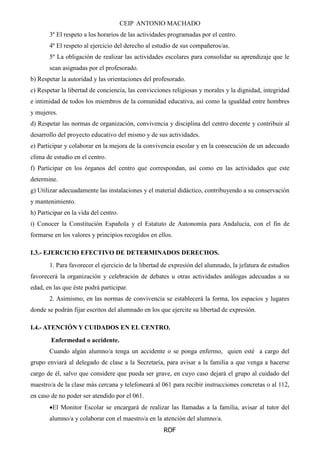CEIP ANTONIO MACHADO
ROF
3º El respeto a los horarios de las actividades programadas por el centro.
4º El respeto al ejercicio del derecho al estudio de sus compañeros/as.
5º La obligación de realizar las actividades escolares para consolidar su aprendizaje que le
sean asignadas por el profesorado.
b) Respetar la autoridad y las orientaciones del profesorado.
c) Respetar la libertad de conciencia, las convicciones religiosas y morales y la dignidad, integridad
e intimidad de todos los miembros de la comunidad educativa, así como la igualdad entre hombres
y mujeres.
d) Respetar las normas de organización, convivencia y disciplina del centro docente y contribuir al
desarrollo del proyecto educativo del mismo y de sus actividades.
e) Participar y colaborar en la mejora de la convivencia escolar y en la consecución de un adecuado
clima de estudio en el centro.
f) Participar en los órganos del centro que correspondan, así como en las actividades que este
determine.
g) Utilizar adecuadamente las instalaciones y el material didáctico, contribuyendo a su conservación
y mantenimiento.
h) Participar en la vida del centro.
i) Conocer la Constitución Española y el Estatuto de Autonomía para Andalucía, con el fin de
formarse en los valores y principios recogidos en ellos.
I.3.- EJERCICIO EFECTIVO DE DETERMINADOS DERECHOS.
1. Para favorecer el ejercicio de la libertad de expresión del alumnado, la jefatura de estudios
favorecerá la organización y celebración de debates u otras actividades análogas adecuadas a su
edad, en las que éste podrá participar.
2. Asimismo, en las normas de convivencia se establecerá la forma, los espacios y lugares
donde se podrán fijar escritos del alumnado en los que ejercite su libertad de expresión.
I.4.- ATENCIÓN Y CUIDADOS EN EL CENTRO.
Enfermedad o accidente.
Cuando algún alumno/a tenga un accidente o se ponga enfermo, quien esté a cargo del
grupo enviará al delegado de clase a la Secretaría, para avisar a la familia a que venga a hacerse
cargo de él, salvo que considere que pueda ser grave, en cuyo caso dejará el grupo al cuidado del
maestro/a de la clase más cercana y telefoneará al 061 para recibir instrucciones concretas o al 112,
en caso de no poder ser atendido por el 061.
El Monitor Escolar se encargará de realizar las llamadas a la familia, avisar al tutor del
alumno/a y colaborar con el maestro/a en la atención del alumno/a.
 