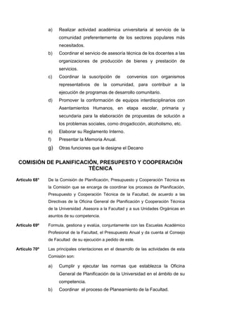 a) Realizar actividad académica universitaria al servicio de la
comunidad preferentemente de los sectores populares más
necesitados.
b) Coordinar el servicio de asesoría técnica de los docentes a las
organizaciones de producción de bienes y prestación de
servicios.
c) Coordinar la suscripción de convenios con organismos
representativos de la comunidad, para contribuir a la
ejecución de programas de desarrollo comunitario.
d) Promover la conformación de equipos interdisciplinarios con
Asentamientos Humanos, en etapa escolar, primaria y
secundaria para la elaboración de propuestas de solución a
los problemas sociales, como drogadicción, alcoholismo, etc.
e) Elaborar su Reglamento Interno.
f) Presentar la Memoria Anual.
g) Otras funciones que le designe el Decano
COMISIÓN DE PLANIFICACIÓN, PRESUPESTO Y COOPERACIÓN
TÉCNICA
Artículo 68° De la Comisión de Planificación, Presupuesto y Cooperación Técnica es
la Comisión que se encarga de coordinar los procesos de Planificación,
Presupuesto y Cooperación Técnica de la Facultad, de acuerdo a las
Directivas de la Oficina General de Planificación y Cooperación Técnica
de la Universidad .Asesora a la Facultad y a sus Unidades Orgánicas en
asuntos de su competencia.
Artículo 69º Formula, gestiona y evalúa, conjuntamente con las Escuelas Académico
Profesional de la Facultad, el Presupuesto Anual y da cuenta al Consejo
de Facultad de su ejecución a pedido de este.
Artículo 70º Las principales orientaciones en el desarrollo de las actividades de esta
Comisión son:
a) Cumplir y ejecutar las normas que establezca la Oficina
General de Planificación de la Universidad en el ámbito de su
competencia.
b) Coordinar el proceso de Planeamiento de la Facultad.
 