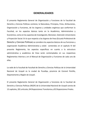 GENERALIDADES
El presente Reglamento General de Organización y Funciones de la Facultad de
Derecho y Ciencias Políticas contiene, la Naturaleza, Principios, Fines, Atribuciones,
Organización y Funciones, de los órganos y unidades orgánicas que conforman la
Facultad, en los aspectos básicos tanto en lo Académico, Administrativo y
Económico, como en los aspectos de Investigación, Bienestar, Extensión Universitaria
y Proyección Social. En lo que respecta a las órganos de línea (Escuela Profesional de
Derecho y Ciencias Políticas) se considera los aspectos básicos de sus funciones y
organización Académica Administrativa y están contenidos en el capítulo IV del
presente Reglamento, los aspectos específicos en cuanto a la estructura
administrativa y académica de línea serán contemplados en sus respectivos
Reglamentos Internos y en el Manual de Organización y Funciones de cada uno de
ellas.
La sede de la Facultad de Facultad de Derecho y Ciencias Políticas de la Universidad
Nacional de Ucayali es la ciudad de Pucallpa, provincia de Coronel Portillo,
Departamento y Región de Ucayali.
El presente Reglamento General de Organización y funciones de la Facultad de
Derecho y Ciencias Políticas (RGOF) de la Universidad Nacional de Ucayali consta de
13 capítulos, 201 artículos, 04 Disposiciones Transitorias y 02 Disposiciones Finales.
 
