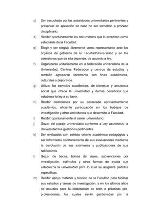 c) Ser escuchado por las autoridades universitarias pertinentes y
presentar en apelación en caso de ser sometido a proceso
disciplinario.
d) Recibir oportunamente los documentos que lo acrediten como
estudiante de la Facultad.
e) Elegir y ser elegido libremente como representante ante los
órganos de gobierno de la Facultad/Universidad y en las
comisiones que de ella depende, de acuerdo a ley.
f) Organizarse unitariamente en la federación universitaria de la
Universidad, Centros Federados y centros de estudios y
también agruparse libremente con fines académicos,
culturales y deportivos.
g) Utilizar los servicios académicos, de bienestar y asistencia
social que ofrece la universidad y demás beneficios que
establece la ley a su favor.
h) Recibir distinciones por su destacado aprovechamiento
académico, eficiente participación en los trabajos de
investigación y otras actividades que desarrolla la Facultad.
i) Recibir oportunamente el carné universitario.
j) Gozar del pasaje universitario conforme a Ley asumiendo la
Universidad las gestiones pertinentes.
k) Ser evaluados con estricto criterio académico-pedagógico y
ser informados oportunamente de sus evaluaciones mediante
la devolución de sus exámenes y publicaciones de sus
calificativos.
l) Gozar de becas, bolsas de viajes, subvenciones por
investigación, estímulos y otras formas de ayuda que
establezca la universidad para lo cual se asignará partidas
específicas.
m) Recibir apoyo material y técnico de la Facultad para facilitar
sus estudios y tareas de investigación, y en los últimos años
de estudios para la elaboración de tesis o prácticas pre-
profesionales, las cuales serán gestionadas por la
 