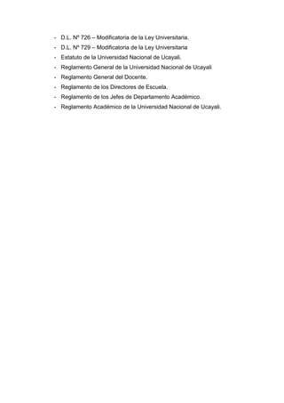 - D.L. Nº 726 – Modificatoria de la Ley Universitaria.
- D.L. Nº 729 – Modificatoria de la Ley Universitaria
- Estatuto de la Universidad Nacional de Ucayali.
- Reglamento General de la Universidad Nacional de Ucayali
- Reglamento General del Docente.
- Reglamento de los Directores de Escuela.
- Reglamento de los Jefes de Departamento Académico.
- Reglamento Académico de la Universidad Nacional de Ucayali.
 