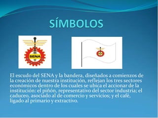 El escudo del SENA y la bandera, diseñados a comienzos de
la creación de nuestra institución, reflejan los tres sectores
económicos dentro de los cuales se ubica el accionar de la
institución: el piñón, representativo del sector industria; el
caduceo, asociado al de comercio y servicios; y el café,
ligado al primario y extractivo.
 