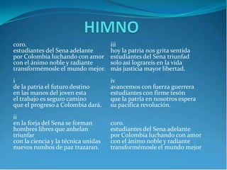 coro.
estudiantes del Sena adelante
por Colombia luchando con amor
con el ánimo noble y radiante
transformémosle el mundo mejor.
i
de la patria el futuro destino
en las manos del joven esta
el trabajo es seguro camino
que el progreso a Colombia dará.
ii
en la forja del Sena se forman
hombres libres que anhelan
triunfar
con la ciencia y la técnica unidas
nuevos rumbos de paz trazaran.
iii
hoy la patria nos grita sentida
estudiantes del Sena triunfad
solo así lograreis en la vida
más justicia mayor libertad.
iv
avancemos con fuerza guerrera
estudiantes con firme tesón
que la patria en nosotros espera
su pacifica revolución.
coro.
estudiantes del Sena adelante
por Colombia luchando con amor
con el ánimo noble y radiante
transformémosle el mundo mejor
 