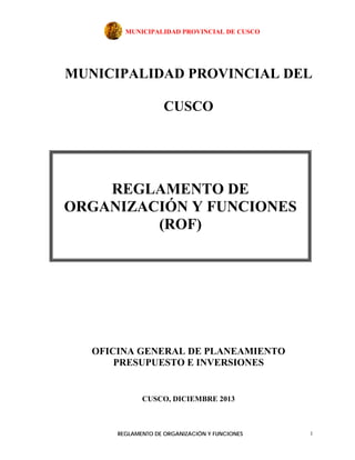 MUNICIPALIDAD PROVINCIAL DE CUSCO
REGLAMENTO DE ORGANIZACIÓN Y FUNCIONES 1
MUNICIPALIDAD PROVINCIAL DEL
CUSCO
OFICINA GENERAL DE PLANEAMIENTO
PRESUPUESTO E INVERSIONES
CUSCO, DICIEMBRE 2013
REGLAMENTO DE
ORGANIZACIÓN Y FUNCIONES
(ROF)
 
