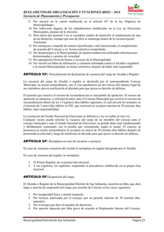 REGLAMENTO DE ORGANIZACIÓN Y FUNCIONES (ROF) - 2016
Gerencia de Planeamiento y Presupuesto
Municipalidad Distrital de San Sebastián Página 21
9. Por incurrir en la causal establecida en el artículo 63º de la ley Orgánica de
Municipalidades.
10. Por sobrevenir algunos de los impedimentos establecidos en la Ley de Elecciones
Municipales, después de la elección.
11. Para efecto del numeral 5 no se considera cambio de domicilio el señalamiento de más
de un domicilio, siempre que uno de ellos se mantenga dentro de la circunscripción
Territorial.
12. Por entorpecer o impedir de manera injustificada o mal intencionada, el cumplimiento
de acuerdo del Concejo y en forma reiterativa comprobada.
12. Por desprestigiar a la Municipalidad, de manera tendenciosa utilizando informaciones
distorsionadas y carentes de veracidad.
13. Por apropiación ilícita de bienes y recursos de la Municipalidad.
14. Por incurrir en faltas de difamación y calumnia infundada contra el Alcalde o regidores
o la misma Municipalidad, en forma reiterativa, después de haber sido suspendido.
ARTÍCULO 53º. Procedimiento de declaración de vacancia del cargo de Alcalde o Regidor:
La vacancia del cargo de Alcalde o regidor es declarada por el correspondiente Concejo
Municipal, en sesión extraordinaria, con el voto aprobatorio de dos tercios del número legal de
sus miembros, previa notificación al afectado para que ejerza su derecho de defensa.
El acuerdo que resuelve el recurso de reconsideración es susceptible de apelación. El recurso de
apelación se interpone, a solicitud de parte, ante el Concejo Municipal que resolvió el recurso de
reconsideración dentro de los 15 (quince) días hábiles siguientes, el cual elevará los actuados en
el término de 3 (tres) días hábiles al JNE, que resolverá en un plazo máximo de 30 (treinta) días
hábiles, bajo responsabilidad.
La resolución del Jurado Nacional de Elecciones es definitiva y no revisable en otra vía.
Cualquier vecino puede solicitar la vacancia del cargo de un miembro del concejo ante el
concejo municipal o ante el Jurado Nacional de Elecciones; su pedido debe estar fundamentado
y debidamente sustentado, con la prueba que corresponda, según la causal. El concejo se
pronuncia en sesión extraordinaria en un plazo no mayor de 30 (treinta) días hábiles después de
presentada la solicitud y luego de notificarse al afectado para que ejerza su derecho de defensa.
ARTÍCULO 54º. Reemplazo en caso de vacancia o ausencia:
En caso de vacancia o ausencia del Acalde lo reemplaza un regidor designado por el Alcalde.
En caso de vacancia del regidor, lo reemplaza:
1. El Primer Regidor, de su propia lista electoral.
2. A los regidores, los suplentes, respetando la precedencia establecida en su propia lista
electoral.
ARTÍCULO 55º.Suspensión del cargo:
El Alcalde o Regidor de la Municipalidad Distrital de San Sebastián, incurrirá en falta, que dará
lugar a sanción de suspensión del cargo, por acuerdo de Concejo en los casos siguientes:
1. Por incapacidad física o mental temporal;
2. Por licencia autorizada por el concejo, por un período máximo de 30 (treinta) días
naturales;
3. Por el tiempo que dure el mandato de detención;
4. Por sanción impuesta por falta grave de acuerdo al Reglamento Interno del Concejo
 