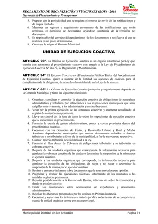 REGLAMENTO DE ORGANIZACIÓN Y FUNCIONES (ROF) - 2016
Gerencia de Planeamiento y Presupuesto
Municipalidad Distrital de San Sebastián Página 34
5. Preparar con la periodicidad que se requiera el reporte de envío de las notificaciones y
de cargos recibido.
6. Mantener un registro y seguimiento permanente de las notificaciones que serán
remitidas, el domicilio de destinatario dejándose constancia de la remisión del
documento.
7. Es responsable del correcto diligenciamiento de los documentos a notificarse el que se
realizara en un plazo determinado.
8. Otras que le asigne el Gerente Municipal.
UNIDAD DE EJECUCION COACTIVA
ARTICULO 93º. La Oficina de Ejecución Coactiva es un órgano establecido porLey que
tramita con autonomía el procedimiento coactivo con arreglo a la Ley de Procedimiento de
Ejecución Coactiva Nº 26979, su Reglamento y Modificatorias.
ARTICULO 94º. El Ejecutor Coactivo es el Funcionario Público Titular del Procedimiento
de Ejecución Coactiva, ejerce a nombre de la Entidad las acciones de coerción para el
cumplimiento de la obligación, de acuerdo a lo establecido en la Ley de la materia.
ARTICULO 95º. La Oficina de Ejecución Coactiva,jerárquica y orgánicamente depende de
la Gerencia Municipal, y tiene las siguientes funciones:
1. Organizar, coordinar y controlar la ejecución coactiva de obligaciones de naturaleza
administrativa y tributaria por infracciones a las disposiciones municipales que sean
exigibles coactivamente, a los administrados y/o contribuyentes.
2. Velar por la pronta ejecución de las cobranzas coactivas y mantener actualizado el
registro de control correspondiente.
3. Llevar un control de la base de datos de todos los expedientes de ejecución coactiva
que se encuentren en procedimiento.
4. Formular la escala de gastos administrativos, costos y costas procésales dentro del
procedimiento coactivo.
5. Coordinar con las Gerencias de Rentas, y Desarrollo Urbano y Rural y Medio
Ambiente dependencias municipales que emiten documentos referidos a deudas
tributarias y no tributarias a favor de la municipalidad, a fin de su recupero respectivo.
6. Guardar reserva tributaria de conformidad a la ley.
7. Formular el Plan Anual de Cobranza de obligaciones tributarias y no tributarias en
cobranza coactiva.
8. Requerir de las unidades orgánicas que corresponda, la información necesaria para
gestionar la cobranza coactiva de las deudas o determinar la suspensión de la misma por
el ejecutor coactivo.
9. Requerir a las unidades orgánicas que corresponda, la información necesaria para
gestionar la ejecución de las obligaciones de hacer y no hacer o determinar la
suspensión de la misma por el ejecutor coactivo.
10. Revisar y presentar informes sobre documentos que le sean enviados para opinión.
11. Programar y evaluar las ejecuciones coactivas, informando de los resultados a las
unidades orgánicas pertinentes.
12. Reportar periódicamente a la Gerencia de Rentas, información sobre la recaudación y
deuda en estado coactivo.
13. Emitir las resoluciones sobre acumulación de expedientes y documentos
administrativos.
14. Resolver los Recursos presentados por los vecinos en Primera Instancia.
15. Coordinar y supervisar los informes en materia jurídica sobre temas de su competencia,
cuando la unidad orgánica cuente con un asesor legal.
 