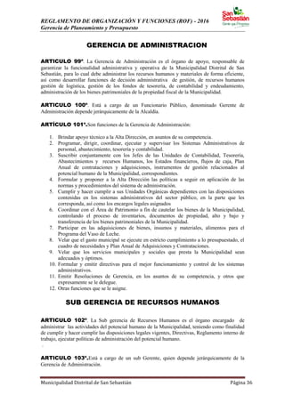 REGLAMENTO DE ORGANIZACIÓN Y FUNCIONES (ROF) - 2016
Gerencia de Planeamiento y Presupuesto
Municipalidad Distrital de San Sebastián Página 36
GERENCIA DE ADMINISTRACION
ARTICULO 99º. La Gerencia de Administración es el órgano de apoyo, responsable de
garantizar la funcionalidad administrativa y operativa de la Municipalidad Distrital de San
Sebastián, para lo cual debe administrar los recursos humanos y materiales de forma eficiente,
así como desarrollar funciones de decisión administrativa de gestión, de recursos humanos
gestión de logística, gestión de los fondos de tesorería, de contabilidad y endeudamiento,
administración de los bienes patrimoniales de la propiedad fiscal de la Municipalidad.
ARTICULO 100º. Está a cargo de un Funcionario Público, denominado Gerente de
Administración depende jerárquicamente de la Alcaldía.
ARTÍCULO 101º.Son funciones de la Gerencia de Administración:
1. Brindar apoyo técnico a la Alta Dirección, en asuntos de su competencia.
2. Programar, dirigir, coordinar, ejecutar y supervisar los Sistemas Administrativos de
personal, abastecimiento, tesorería y contabilidad.
3. Suscribir conjuntamente con los Jefes de las Unidades de Contabilidad, Tesorería,
Abastecimientos y recursos Humanos, los Estados financieros, flujos de caja, Plan
Anual de contrataciones y adquisiciones, instrumentos de gestión relacionados al
potencial humano de la Municipalidad, correspondientes.
4. Formular y proponer a la Alta Dirección las políticas a seguir en aplicación de las
normas y procedimientos del sistema de administración.
5. Cumplir y hacer cumplir a sus Unidades Orgánicas dependientes con las disposiciones
contenidas en los sistemas administrativos del sector público, en la parte que les
corresponda, así como los encargos legales asignados
6. Coordinar con el Área de Patrimonio a fin de cautelar los bienes de la Municipalidad,
controlando el proceso de inventarios, documentos de propiedad, alto y bajo y
transferencia de los bienes patrimoniales de la Municipalidad.
7. Participar en las adquisiciones de bienes, insumos y materiales, alimentos para el
Programa del Vaso de Leche.
8. Velar que el gasto municipal se ejecute en estricto cumplimiento a lo presupuestado, el
cuadro de necesidades y Plan Anual de Adquisiciones y Contrataciones.
9. Velar que los servicios municipales y sociales que presta la Municipalidad sean
adecuados y óptimos.
10. Formular y emitir directivas para el mejor funcionamiento y control de los sistemas
administrativos.
11. Emitir Resoluciones de Gerencia, en los asuntos de su competencia, y otros que
expresamente se le delegue.
12. Otras funciones que se le asigne.
SUB GERENCIA DE RECURSOS HUMANOS
ARTICULO 102º. La Sub gerencia de Recursos Humanos es el órgano encargado de
administrar las actividades del potencial humano de la Municipalidad, teniendo como finalidad
de cumplir y hacer cumplir las disposiciones legales vigentes, Directivas, Reglamento interno de
trabajo, ejecutar políticas de administración del potencial humano.
.
ARTICULO 103º.Está a cargo de un sub Gerente, quien depende jerárquicamente de la
Gerencia de Administración.
 