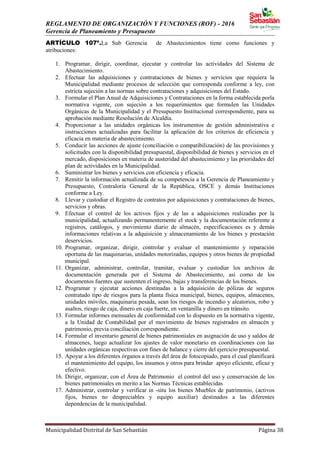 REGLAMENTO DE ORGANIZACIÓN Y FUNCIONES (ROF) - 2016
Gerencia de Planeamiento y Presupuesto
Municipalidad Distrital de San Sebastián Página 38
ARTÍCULO 107º.La Sub Gerencia de Abastecimientos tiene como funciones y
atribuciones:
1. Programar, dirigir, coordinar, ejecutar y controlar las actividades del Sistema de
Abastecimiento.
2. Efectuar las adquisiciones y contrataciones de bienes y servicios que requiera la
Municipalidad mediante procesos de selección que corresponda conforme a ley, con
estricta sujeción a las normas sobre contrataciones y adquisiciones del Estado.
3. Formular el Plan Anual de Adquisiciones y Contrataciones en la forma establecida porla
normativa vigente, con sujeción a los requerimientos que formulen las Unidades
Orgánicas de la Municipalidad y el Presupuesto Institucional correspondiente, para su
aprobación mediante Resolución de Alcaldía.
4. Proporcionar a las unidades orgánicas los instrumentos de gestión administrativa e
instrucciones actualizadas para facilitar la aplicación de los criterios de eficiencia y
eficacia en materia de abastecimiento.
5. Conducir las acciones de ajuste (conciliación o compatibilización) de las provisiones y
solicitudes con la disponibilidad presupuestal, disponibilidad de bienes y servicios en el
mercado, disposiciones en materia de austeridad del abastecimiento y las prioridades del
plan de actividades en la Municipalidad.
6. Suministrar los bienes y servicios con eficiencia y eficacia.
7. Remitir la información actualizada de su competencia a la Gerencia de Planeamiento y
Presupuesto, Contraloría General de la República, OSCE y demás Instituciones
conforme a Ley.
8. Llevar y custodiar el Registro de contratos por adquisiciones y contrataciones de bienes,
servicios y obras.
9. Efectuar el control de los activos fijos y de las a adquisiciones realizadas por la
municipalidad, actualizando permanentemente el stock y la documentación referente a
registros, catálogos, y movimiento diario de almacén, especificaciones es y demás
informaciones relativas a la adquisición y almacenamiento de los bienes y prestación
deservicios.
10. Programar, organizar, dirigir, controlar y evaluar el mantenimiento y reparación
oportuna de las maquinarias, unidades motorizadas, equipos y otros bienes de propiedad
municipal.
11. Organizar, administrar, controlar, tramitar, evaluar y custodiar los archivos de
documentación generada por el Sistema de Abastecimiento, así como de los
documentos fuentes que sustenten el ingreso, bajas y transferencias de los bienes.
12. Programar y ejecutar acciones destinadas a la adquisición de pólizas de seguros
contratado tipo de riesgos para la planta física municipal, bienes, equipos, almacenes,
unidades móviles, maquinaria pesada, sean los riesgos de incendio y aleatorios, robo y
asaltos, riesgo de caja, dinero en caja fuerte, en ventanilla y dinero en tránsito.
13. Formular informes mensuales de conformidad con lo dispuesto en la normativa vigente,
a la Unidad de Contabilidad por el movimiento de bienes registrados en almacén y
patrimonio, previa conciliación correspondiente.
14. Formular el inventario general de bienes patrimoniales en asignación de uso y saldos de
almacenes, luego actualizar los ajustes de valor monetario en coordinaciones con las
unidades orgánicas respectivas con fines de balance y cierre del ejercicio presupuestal.
15. Apoyar a los diferentes órganos a través del área de fotocopiado, para el cual planificará
el mantenimiento del equipo, los insumos y otros para brindar apoyo eficiente, eficaz y
efectivo.
16. Dirigir, organizar, con el Área de Patrimonio el control del uso y conservación de los
bienes patrimoniales en merito a las Normas Técnicas establecidas
17. Administrar, controlar y verificar in -situ los bienes Muebles de patrimonio, (activos
fijos, bienes no despreciables y equipo auxiliar) destinados a las diferentes
dependencias de la municipalidad.
 