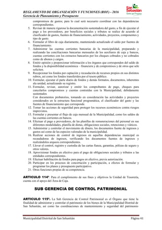 REGLAMENTO DE ORGANIZACIÓN Y FUNCIONES (ROF) - 2016
Gerencia de Planeamiento y Presupuesto
Municipalidad Distrital de San Sebastián Página 41
compromisos de gastos; para lo cual será necesario coordinar con las dependencias
correspondientes.
5. Revisar de manera rigurosa la documentación sustentadora del gasto, a fin de ejecutar el
pago a los proveedores, por beneficios sociales y tributos se realice de acuerdo al
clasificador de gastos, fuentes de financiamiento, actividades, proyectos, componentes y
tipo de gasto.
6. Formular el libro de caja diariamente, manteniendo actualizado el saldo por fuentes de
financiamiento.
7. Administrar las cuentas corrientes bancarias de la municipalidad, preparando y
realizando las conciliaciones bancarias mensuales de los auxiliares de caja y bancos,
cuentas corrientes con los extractos bancarios por los cheques cobrados y no cobrados
como de abonos y cargos.
8. Emitir opinión y proporcionar información a los órganos que corresponden del saldo de
fondos y la disponibilidad económica – financiera y de compromisos y de otros que sele
soliciten.
9. Recepcionar los fondos por captación y recaudación de recursos propios en sus distintos
rubros, así como los fondos transferidos por el tesoro público.
10. Formular, ejecutar el parte diario de fondos y demás formatos, documentos, inherentes
ala unidad, actualizando su registro.
11. Formular, revisar, autorizar y emitir los comprobantes de pago, cheques para
cancelarlos compromisos y cuentas contraídas con la Municipalidad, debidamente
sustentados
Con documentos probatorios, tomando en consideración las actividades y proyectos
considerados en la estructura funcional programática, el clasificador del gasto y las
fuentes de financiamiento que corresponde.
12. Tomar las acciones de seguridad para proteger los recursos económicos contra riesgos
imprevistos.
13. Formular y presentar el flujo de caja mensual de la Municipalidad, como los saldos de
las cuentas corrientes en bancos.
14. Efectuar el pago a proveedores, de las planillas de remuneraciones del personal en sus
diferentes modalidades, planilla de dietas, obligaciones sociales, retenciones y viáticos.
15. Administrar y controlar el movimiento de dinero, los documentos fuente de ingresos y
gastos así como de las especies valoradas de la municipalidad.
16. Realizar acciones de control de ingresos en aquellas dependencias municipal es
recaudadoras de ingresos, verificando los documentos fuentes de ingresos y
realizándolos arqueos correspondientes.
17. Llevar el control, registro y custodia de las cartas fianza, garantías, pólizas de seguro y
otros valores.
18. Aprovisionar fondos en efectivo para el pago de obligaciones sociales y tributos a las
entidades correspondientes.
19. Efectuar habilitación de fondos para pagos en efectivo, previa autorización.
20. Participar en los procesos de concertación y participación, a efectos de formular y
programar los planes y presupuesto participativo.
21. Otras funciones propias de su competencia.
ARTICULO 114º. Para el cumplimiento de sus fines y objetivos la Unidad de Tesorería,
cuenta con el apoyo del Área de Caja.
SUB GERENCIA DE CONTROL PATRIMONIAL
ARTICULO 115º. La Sub Gerencia de Control Patrimonial es el Órgano que tiene la
finalidad de administrar y controlar el patrimonio de los bienes de la Municipalidad Distrital de
San Sebastián, así como las coordinaciones de mantenimiento y seguridad del patrimonio
 