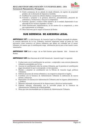 REGLAMENTO DE ORGANIZACIÓN Y FUNCIONES (ROF) - 2016
Gerencia de Planeamiento y Presupuesto
Municipalidad Distrital de San Sebastián Página 45
14. Emitir constancias de no adeudo de deuda tributaria, de registro de propiedad
predial y de in afectación de Impuesto al alcabala.
15. Establecer las cuentas de cobranza dudosa o recuperación onerosa.
16. Formular y proponer a la gerencia, directivas, procedimientos, proyectos de
ordenanzas y resoluciones y otras de su competencia.
17. Formular, ejecutar y evaluar el Plan operativo de su unidad; disponiendo el uso
adecuado de los recursos asignados a su área.
18. Emitir Resoluciones Administrativas, en los asuntos de su competencia, y otros
que expresamente se le delegue.
19. Otras funciones que le asigne la Gerencia de Rentas.
SUB GERENCIA DE ASESORIA LEGAL
ARTICULO 127°. La Sub Gerencia de Asesoría Legal es el Órgano encargado de adoptar,
la correcta aplicación de la Ley Tributaria ,resolverá situaciones desde un punto de vista
preventivo como correctivo en efectos tributarios que deben ser evaluador por el asesor
tributario, de manera que el contribuyente tenga información previa para evitar asumir costos
innecesarios.
ARTICULO 128°.Está a cargo de un Sub Gerente quien depende dela Gerencia de
Rentas.
ARTICULO 129°.Son funciones de la Sub Gerencia de Asesoría Legal lo siguiente:
1. Evaluar junto con el contribuyente las acciones a emprender a una correcta planeación
tributaria contemplados por la Ley.
2. Asesorar al contribuyente sobre las normas tributarias, que le permiten al contribuyente
pagar únicamente lo que le corresponde y evitar sanciones.
3. Diseñar y proponer en coordinación con la Oficina de Asesoría Legal, políticas
Tributarias.
4. Elaborar proyectos de normas tributarias y sus respectivos dispositivos legales.
5. Coordinar con la Gerencia de Administración Tributaria la elaboración de nuevas
normas y directivas.
6. Representar a la Gerencia de Administración Tributaria ante los órganos administrativos
y jurídicos.
7. Mantener informado al personal de las disposiciones y directivas institucionales.
8. Elaborar informes relacionados con la actividad propia de la Gerencia de
Administración Tributaria de la Municipalidad.
9. Otras que sean encomendadas por la Gerencia de Administración Tributaria.
 