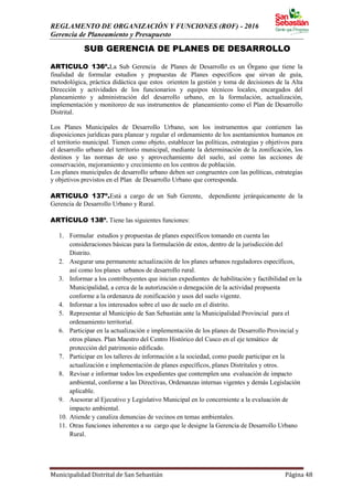 REGLAMENTO DE ORGANIZACIÓN Y FUNCIONES (ROF) - 2016
Gerencia de Planeamiento y Presupuesto
Municipalidad Distrital de San Sebastián Página 48
SUB GERENCIA DE PLANES DE DESARROLLO
ARTICULO 136º.La Sub Gerencia de Planes de Desarrollo es un Órgano que tiene la
finalidad de formular estudios y propuestas de Planes específicos que sirvan de guía,
metodológica, práctica didáctica que estos orienten la gestión y toma de decisiones de la Alta
Dirección y actividades de los funcionarios y equipos técnicos locales, encargados del
planeamiento y administración del desarrollo urbano, en la formulación, actualización,
implementación y monitoreo de sus instrumentos de planeamiento como el Plan de Desarrollo
Distrital.
Los Planes Municipales de Desarrollo Urbano, son los instrumentos que contienen las
disposiciones jurídicas para planear y regular el ordenamiento de los asentamientos humanos en
el territorio municipal. Tienen como objeto, establecer las políticas, estrategias y objetivos para
el desarrollo urbano del territorio municipal, mediante la determinación de la zonificación, los
destinos y las normas de uso y aprovechamiento del suelo, así como las acciones de
conservación, mejoramiento y crecimiento en los centros de población.
Los planes municipales de desarrollo urbano deben ser congruentes con las políticas, estrategias
y objetivos previstos en el Plan de Desarrollo Urbano que corresponda.
ARTICULO 137º.Está a cargo de un Sub Gerente, dependiente jerárquicamente de la
Gerencia de Desarrollo Urbano y Rural.
ARTÍCULO 138º. Tiene las siguientes funciones:
1. Formular estudios y propuestas de planes específicos tomando en cuenta las
consideraciones básicas para la formulación de estos, dentro de la jurisdicción del
Distrito.
2. Asegurar una permanente actualización de los planes urbanos reguladores específicos,
así como los planes urbanos de desarrollo rural.
3. Informar a los contribuyentes que inician expedientes de habilitación y factibilidad en la
Municipalidad, a cerca de la autorización o denegación de la actividad propuesta
conforme a la ordenanza de zonificación y usos del suelo vigente.
4. Informar a los interesados sobre el uso de suelo en el distrito.
5. Representar al Municipio de San Sebastián ante la Municipalidad Provincial para el
ordenamiento territorial.
6. Participar en la actualización e implementación de los planes de Desarrollo Provincial y
otros planes. Plan Maestro del Centro Histórico del Cusco en el eje temático de
protección del patrimonio edificado.
7. Participar en los talleres de información a la sociedad, como puede participar en la
actualización e implementación de planes específicos, planes Distritales y otros.
8. Revisar e informar todos los expedientes que contemplen una evaluación de impacto
ambiental, conforme a las Directivas, Ordenanzas internas vigentes y demás Legislación
aplicable.
9. Asesorar al Ejecutivo y Legislativo Municipal en lo concerniente a la evaluación de
impacto ambiental.
10. Atiende y canaliza denuncias de vecinos en temas ambientales.
11. Otras funciones inherentes a su cargo que le designe la Gerencia de Desarrollo Urbano
Rural.
 