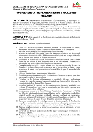 REGLAMENTO DE ORGANIZACIÓN Y FUNCIONES (ROF) - 2016
Gerencia de Planeamiento y Presupuesto
Municipalidad Distrital de San Sebastián Página 49
SUB GERENCIA DE PLANEAMIENTO Y CATASTRO
URBANO
ARTICULO 139º.La Sub Gerencia de Planeamiento y Catastro Urbano, es el encargado de
realizar un inventario de propiedades, inmuebles ubicados en el Distrito, y el cual servirá de
base de datos al servicio de la Comunidad, Gobierno local y gobierno central.
Considerando en la base de datos catastral de bienes inmuebles el conjunto de características
físicas como (Superficie, situación, linderos, representación gráfica, año de construcción, uso
entre otros aspectos), jurídicas ( datos de la propiedad) y económicas( valor del suelo, valor de
la construcción, usos).
ARTICULO 140º. Está a cargo de un Sub Gerente depende jerárquicamente de laGerencia
de Desarrollo Urbano y Rural.
ARTÍCULO 141º. Tiene las siguientes funciones:
1. Emitir los productos catastrales; asimismo autorizar las impresiones de planos,
documentos catastrales, y copias y duplicados de documentos de su competencia.
2. Visar los planos para prescripción adquisitiva o título supletorio.
3. Mantener actualizada la información catastral y desarrollar actividades que permitan el
incremento de la base informática del Distrito, debiendo reportar sus incorporaciones de
nueva información al sistema de información distrital.
4. Administrar la información catastral proporcionando información de las características
físicas de los predios, el uso actual del suelo y las edificaciones e instalaciones,
información que apoya el logro de objetivos de diversas áreas.
5. Promocionar el potencial del catastro urbano como instrumento generador de recursos
financieros, mediante el sinceramiento catastral con la base de datos prediales y como
herramienta de apoyo en el planeamiento urbano del Distrito para el desarrollo de la
comunidad.
6. Dirigir la elaboración del catastro urbano del distrito.
7. Coordinar acciones de catastro con los Asentamientos Humanos, así como supervisar
las ventas de predios en la zona urbana.
8. Coordinar con las distintas unidades orgánicas municipales (Rentas, Habilitaciones
Urbanas, etc.) para el permanente intercambio de información en pro de la alimentación
y mantenimiento de la Base de Datos Catastral.
9. Coordinar acciones de catastro con los Asentamientos Humanos, Asociación pro
vivienda, Urbanizaciones, etc. para la actualización de información catastral con
participación activa de la población.
10. Implementar e insertar en el Texto Único de Procedimientos Administrativo( TUPA)
los diferentes trámites administrativos establecidos por ley, relacionados con la labor
catastral, siendo los principales: certificado catastral, certificado de numeración,
inspección técnica con levantamiento topográfico, emisión de planos perimétricos y de
ubicación, y emisión de planos diversos del distrito (a solicitud del usuario).
11. Supervisar las actividades de control permanente y ejecutar campañas de fiscalización
predial y/o verificación catastral, así como suministrar información pertinente para
realizar los ajustes necesarios en la permanente actualización del Plan Urbano.
12. Registrar los planos urbanos de las nuevas agrupaciones, procesar e ingresar a la base
grafica catastral.
13. Elevar a la alta dirección propuestas en el orden legal y normativo para el tratamiento y
manejo del catastro.
14. Realizar estudios en zonas periféricas con asentamientos de facto con la posibilidad de
gestionar su cambio de zonificación en el plan urbano vigente.
 