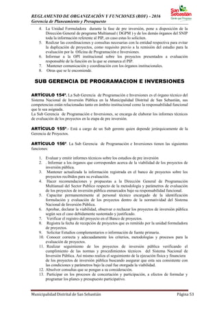 REGLAMENTO DE ORGANIZACIÓN Y FUNCIONES (ROF) - 2016
Gerencia de Planeamiento y Presupuesto
Municipalidad Distrital de San Sebastián Página 53
4. La Unidad Formuladora durante la fase de pre inversión, pone a disposición de la
Dirección General de programa Multianual ( DGPM ) y de los demás órganos del SNIP
toda la información referente al PIP, en caso estas lo soliciten.
5. Realizar las coordinaciones y consultas necesarias con la entidad respectiva para evitar
la duplicación de proyectos, como requisito previo a la remisión del estudio para la
evaluación por la Oficina de Programación e Inversiones.
6. Informar a la OPI institucional sobre los proyectos presentados a evaluación
responsable de la función en la que se enmarca el PIP.
7. Mantener comunicación y coordinación con los órganos institucionales.
8. Otras que se le encomiende.
SUB GERENCIA DE PROGRAMACION E INVERSIONES
ARTÍCULO 154º. La Sub Gerencia de Programación e Inversiones es el órgano técnico del
Sistema Nacional de Inversión Pública en la Municipalidad Distrital de San Sebastián, sus
competencias están relacionadas tanto en ámbito institucional como la responsabilidad funcional
que le sea asignada.
La Sub Gerencia de Programación e Inversiones, se encarga de elaborar los informes técnicos
de evaluación de los proyectos en la etapa de pre inversión.
ARTÍCULO 155º.- Está a cargo de un Sub gerente quien depende jerárquicamente de la
Gerencia de Proyectos.
ARTÍCULO 156º. La Sub Gerencia de Programación e Inversiones tienen las siguientes
funciones:
1. Evaluar y emitir informes técnicos sobre los estudios de pre inversión
2. . Informar a los órganos que corresponden acerca de la viabilidad de los proyectos de
inversión pública.
3. Mantener actualizada la información registrada en el banco de proyectos sobre los
proyectos recibidos para su evaluación.
4. Hacer recomendaciones y propuestas a la Dirección General de Programación
Multianual del Sector Publico respecto de la metodología y parámetros de evaluación
de los proyectos de inversión pública enmarcados bajo su responsabilidad funcional.
5. Capacitar permanentemente al personal técnico encargado de la identificación
formulación y evaluación de los proyectos dentro de la normatividad del Sistema
Nacional de Inversión Pública.
6. Aprobar, declarar la viabilidad, observar o rechazar los proyectos de inversión pública
según sea el caso debidamente sustentado y justificado.
7. Verificar el registro del proyecto en el Banco de proyectos.
8. Registra la fecha de recepción de proyectos que es remitido por la unidad formuladora
de proyectos.
9. Solicitar Estudios complementarios o información de fuente primaria.
10. Conocer correcta y adecuadamente los criterios, metodologías y procesos para la
evaluación de proyectos.
11. Realizar seguimiento de los proyectos de inversión pública verificando el
cumplimiento de las normas y procedimientos técnicos del Sistema Nacional de
Inversión Pública. Así mismo realiza el seguimiento de la ejecución física y financiera
de los proyectos de inversión pública buscando asegurar que esta sea consistente con
las condiciones y parámetros bajo la cual fue otorgada la viabilidad.
12. Absolver consultas que se pongan a su consideración.
13. Participar en los procesos de concertación y participación, a efectos de formular y
programar los planes y presupuesto participativo.
 