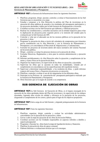 REGLAMENTO DE ORGANIZACIÓN Y FUNCIONES (ROF) - 2016
Gerencia de Planeamiento y Presupuesto
Municipalidad Distrital de San Sebastián Página 55
ARTICULO 162º.La Gerencia de Infraestructura tienes las siguientes funciones:
1. Planificar, programar, dirigir, ejecutar, controlar y evaluar el funcionamiento de las Sub
Gerencias que se encuentran a su cargo.
2. Estudiar y proponer a la Alta Dirección la política del Plan de inversiones en la
ejecución de obras públicas de acuerdo a los resultados del presupuesto participativo y
los proyectos declarados viables por la Sub Gerencia de Programación e inversión.
3. Coordinar acciones con las Sub Gerencias que elaboran y viabilizan proyectos.
4. Realizar las coordinaciones y consultas necesarias con la entidad respectiva para evitar
la duplicación de proyectos,como requisito previo a la remisión del estudio para la
evaluación por la Sub Gerencia de OPI.
5. Controlar y velar por el adecuado uso de los recursos públicos en la ejecución de los
proyectos y obras.
6. Programar la ejecución de obras a través del calendario de compromisos por trimestres
previa coordinación con la Alta Dirección y con la Gerencia de Planeamiento y
Presupuesto y en concordancia al Plan anual de Adquisiciones y Contrataciones.
7. Formular los proyectos de inversión dentro del marco normativo del sistema Nacional
de Inversión pública.
8. Dirigir , controlar y evaluar los procesos técnicos en la ejecución de obras.
9. Formular Directivas, Reglamentos y otros para la correcta administración y ejecución
de obras.
10. Informar periódicamente a la Alta Dirección sobre la ejecución y cumplimiento de las
metas y avance físico en la ejecución de obras.
11. Organizar las inspecciones y la supervisión de las obras en ejecución y ejecutadas.
12. Supervisar las obras que se ejecutan en todas las modalidades, velando por el
cumplimiento en concordancia con las especificaciones del expediente técnico.
13. Supervisar y determinar responsabilidades a los residentes de obras, y pedir informes
respecto del avance físico y financiero de proyectos en ejecución.
14. Planificar, controlar y evaluar el uso de las maquinarias en las diferentes obras.
15. Participar en los Procesos de concertación del presupuesto participativo realizada por
la Gerencia de Planeamiento y Presupuesto.
16. Otras funciones que se le asigne de acuerdo a su competencia.
SUB GERENCIA DE EJECUCIÓN DE OBRAS
ARTICULO 163º.La Sub Gerencia de Ejecución de Obras, es el órgano encargado de la
ejecución de las obras aprobadas dentro del Plan de inversiones y la supervisión de los trabajos
ejecutados, logrando altos niveles de calidad y eficiencia en la ejecución de los proyectos,
asegurando el cumplimiento de los costos y plazos para el logro de los objetivos propuestos.
ARTICULO 164º.Está a cargo de un Sub Gerente y depende jerárquicamente de la Gerencia
de Infraestructura.
ARTÍCULO 165º.Tiene las siguientes funciones:
1. Planificar, organizar, dirigir, controlar y evaluar las actividades administrativas
concordantes con la ejecución de los proyectos y obras.
2. Llevar a cabo la etapa de ejecución de las obras de Inversión Pública.
3. Coordinar acciones con las Unidades responsables en aspectos referidos a detalles y
aspecto presupuestal.
4. Programar y Ejecutar las obras hasta la etapa de liquidación técnica y financiera.
5. Planificar la ejecución de obras de apoyo comunal.
6. Elaborar Informes o evaluaciones técnicas que se le encargue.
 