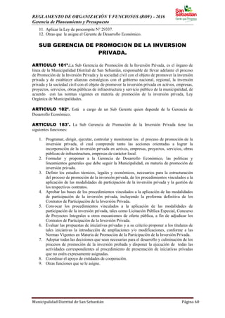 REGLAMENTO DE ORGANIZACIÓN Y FUNCIONES (ROF) - 2016
Gerencia de Planeamiento y Presupuesto
Municipalidad Distrital de San Sebastián Página 60
11. Aplicar la Ley de procompite N° 29337.
12. Otras que le asigne el Gerente de Desarrollo Económico.
SUB GERENCIA DE PROMOCION DE LA INVERSION
PRIVADA.
ARTICULO 181º.La Sub Gerencia de Promoción de la Inversión Privada, es el órgano de
línea de la Municipalidad Distrital de San Sebastián, responsable de llevar adelante el proceso
de Promoción de la Inversión Privada y la sociedad civil con el objeto de promover la inversión
privada y de establecer alianzas estratégicas con el gobierno nacional, regional, la inversión
privada y la sociedad civil con el objeto de promover la inversión privada en activos, empresas,
proyectos, servicios, obras públicas de infraestructura y servicio público de la municipalidad, de
acuerdo con las normas vigentes en materia de promoción de la inversión privada, Ley
Orgánica de Municipalidades.
ARTICULO 182º. Está a cargo de un Sub Gerente quien depende de la Gerencia de
Desarrollo Económico.
ARTICULO 183°. La Sub Gerencia de Promoción de la Inversión Privada tiene las
siguientes funciones:
1. Programar, dirigir, ejecutar, controlar y monitorear los el proceso de promoción de la
inversión privada, el cual comprende tanto las acciones orientadas a lograr la
incorporación de la inversión privada en activos, empresas, proyectos, servicios, obras
públicas de infraestructura, empresas de carácter local.
2. Formular y proponer a la Gerencia de Desarrollo Económico, las políticas y
lineamientos generales que debe seguir la Municipalidad, en materia de promoción de
inversión privada.
3. Definir los estudios técnicos, legales y económicos, necesarios para la estructuración
del proceso de promoción de la inversión privada, de los procedimientos vinculados a la
aplicación de las modalidades de participación de la inversión privada y la gestión de
los respectivos contratos.
4. Aprobar las bases de los procedimientos vinculados a la aplicación de las modalidades
de participación de la inversión privada, incluyendo la proforma definitiva de los
Contratos de Participación de la Inversión Privada.
5. Convocar los procedimientos vinculados a la aplicación de las modalidades de
participación de la inversión privada, tales como Licitación Pública Especial, Concurso
de Proyectos Integrales u otros mecanismos de oferta pública, a fin de adjudicar los
Contratos de Participación de la Inversión Privada.
6. Evaluar las propuestas de iniciativas privadas y a su criterio proponer a los titulares de
tales iniciativas la introducción de ampliaciones y/o modificaciones, conforme a las
Normas Vigentes en Materia de Promoción de la Participación de la Inversión Privada.
7. Adoptar todas las decisiones que sean necesarias para el desarrollo y culminación de los
procesos de promoción de la inversión probada y disponer la ejecución de todas las
actividades correspondientes al procedimiento de presentación de iniciativas privadas
que no estén expresamente asignadas.
8. Coordinar el apoyo de entidades de cooperación.
9. Otras funciones que se le asigne.
 