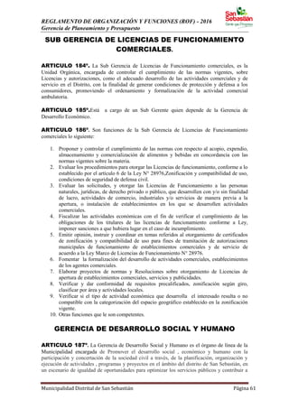 REGLAMENTO DE ORGANIZACIÓN Y FUNCIONES (ROF) - 2016
Gerencia de Planeamiento y Presupuesto
Municipalidad Distrital de San Sebastián Página 61
SUB GERENCIA DE LICENCIAS DE FUNCIONAMIENTO
COMERCIALES.
ARTICULO 184º. La Sub Gerencia de Licencias de Funcionamiento comerciales, es la
Unidad Orgánica, encargada de controlar el cumplimiento de las normas vigentes, sobre
Licencias y autorizaciones, como el adecuado desarrollo de las actividades comerciales y de
servicio en el Distrito, con la finalidad de generar condiciones de protección y defensa a los
consumidores, promoviendo el ordenamiento y formalización de la actividad comercial
ambulatoria.
ARTICULO 185º.Está a cargo de un Sub Gerente quien depende de la Gerencia de
Desarrollo Económico.
ARTICULO 186º. Son funciones de la Sub Gerencia de Licencias de Funcionamiento
comerciales lo siguiente:
1. Proponer y controlar el cumplimiento de las normas con respecto al acopio, expendio,
almacenamiento y comercialización de alimentos y bebidas en concordancia con las
normas vigentes sobre la materia.
2. Evaluar los procedimientos para otorgar las Licencias de funcionamiento, conforme a lo
establecido por el artículo 6 de la Ley N° 28976,Zonificación y compatibilidad de uso,
condiciones de seguridad de defensa civil.
3. Evaluar las solicitudes, y otorgar las Licencias de Funcionamiento a las personas
naturales, jurídicas, de derecho privado o público, que desarrollen con y/o sin finalidad
de lucro, actividades de comercio, industriales y/o servicios de manera previa a la
apertura, o instalación de establecimientos en los que se desarrollen actividades
comerciales.
4. Fiscalizar las actividades económicas con el fin de verificar el cumplimiento de las
obligaciones de los titulares de las licencias de funcionamiento conforme a Ley,
imponer sanciones a que hubiera lugar en el caso de incumplimiento.
5. Emitir opinión, instruir y coordinar en temas referidos al otorgamiento de certificados
de zonificación y compatibilidad de uso para fines de tramitación de autorizaciones
municipales de funcionamiento de establecimientos comerciales y de servicio de
acuerdo a la Ley Marco de Licencias de Funcionamiento N° 28976.
6. Fomentar la formalización del desarrollo de actividades comerciales, establecimientos
de los agentes comerciales.
7. Elaborar proyectos de normas y Resoluciones sobre otorgamiento de Licencias de
apertura de establecimientos comerciales, servicios y publicidades.
8. Verificar y dar conformidad de requisitos precalificados, zonificación según giro,
clasificar por área y actividades locales.
9. Verificar si el tipo de actividad económica que desarrolla el interesado resulta o no
compatible con la categorización del espacio geográfico establecido en la zonificación
vigente.
10. Otras funciones que le son competentes.
GERENCIA DE DESARROLLO SOCIAL Y HUMANO
ARTICULO 187º. La Gerencia de Desarrollo Social y Humano es el órgano de línea de la
Municipalidad encargada de Promover el desarrollo social , económico y humano con la
participación y concertación de la sociedad civil a través, de la planificación, organización y
ejecución de actividades , programas y proyectos en el ámbito del distrito de San Sebastián, en
un escenario de igualdad de oportunidades para optimizar los servicios públicos y contribuir a
 