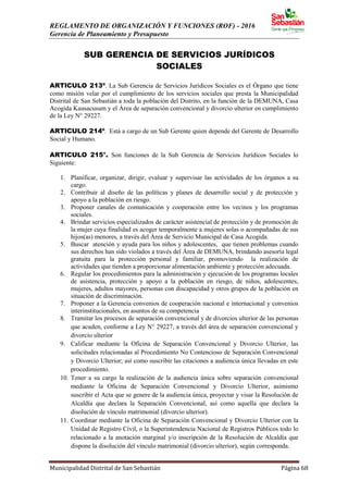 REGLAMENTO DE ORGANIZACIÓN Y FUNCIONES (ROF) - 2016
Gerencia de Planeamiento y Presupuesto
Municipalidad Distrital de San Sebastián Página 68
SUB GERENCIA DE SERVICIOS JURÍDICOS
SOCIALES
ARTICULO 213º. La Sub Gerencia de Servicios Jurídicos Sociales es el Órgano que tiene
como misión velar por el cumplimiento de los servicios sociales que presta la Municipalidad
Distrital de San Sebastián a toda la población del Distrito, en la función de la DEMUNA, Casa
Acogida Kausacusum y el Área de separación convencional y divorcio ulterior en cumplimiento
de la Ley N° 29227.
ARTICULO 214º. Está a cargo de un Sub Gerente quien depende del Gerente de Desarrollo
Social y Humano.
ARTICULO 215°. Son funciones de la Sub Gerencia de Servicios Jurídicos Sociales lo
Siguiente:
1. Planificar, organizar, dirigir, evaluar y supervisar las actividades de los órganos a su
cargo.
2. Contribuir al diseño de las políticas y planes de desarrollo social y de protección y
apoyo a la población en riesgo.
3. Proponer canales de comunicación y cooperación entre los vecinos y los programas
sociales.
4. Brindar servicios especializados de carácter asistencial de protección y de promoción de
la mujer cuya finalidad es acoger temporalmente a mujeres solas o acompañadas de sus
hijos(as) menores, a través del Área de Servicio Municipal de Casa Acogida.
5. Buscar atención y ayuda para los niños y adolescentes, que tienen problemas cuando
sus derechos han sido violados a través del Área de DEMUNA, brindando asesoría legal
gratuita para la protección personal y familiar, promoviendo la realización de
actividades que tienden a proporcionar alimentación ambiente y protección adecuada.
6. Regular los procedimientos para la administración y ejecución de los programas locales
de asistencia, protección y apoyo a la población en riesgo, de niños, adolescentes,
mujeres, adultos mayores, personas con discapacidad y otros grupos de la población en
situación de discriminación.
7. Proponer a la Gerencia convenios de cooperación nacional e internacional y convenios
interinstitucionales, en asuntos de su competencia
8. Tramitar los procesos de separación convencional y de divorcios ulterior de las personas
que acuden, conforme a Ley N° 29227, a través del área de separación convencional y
divorcio ulterior
9. Calificar mediante la Oficina de Separación Convencional y Divorcio Ulterior, las
solicitudes relacionadas al Procedimiento No Contencioso de Separación Convencional
y Divorcio Ulterior; así como suscribir las citaciones a audiencia única llevadas en este
procedimiento.
10. Tener a su cargo la realización de la audiencia única sobre separación convencional
mediante la Oficina de Separación Convencional y Divorcio Ulterior, asimismo
suscribir el Acta que se genere de la audiencia única, proyectar y visar la Resolución de
Alcaldía que declara la Separación Convencional, así como aquella que declara la
disolución de vínculo matrimonial (divorcio ulterior).
11. Coordinar mediante la Oficina de Separación Convencional y Divorcio Ulterior con la
Unidad de Registro Civil, o la Superintendencia Nacional de Registros Públicos todo lo
relacionado a la anotación marginal y/o inscripción de la Resolución de Alcaldía que
dispone la disolución del vínculo matrimonial (divorcio ulterior), según corresponda.
 