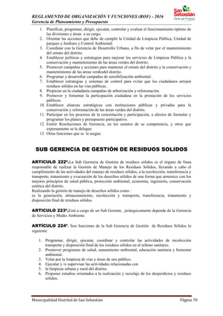 REGLAMENTO DE ORGANIZACIÓN Y FUNCIONES (ROF) - 2016
Gerencia de Planeamiento y Presupuesto
Municipalidad Distrital de San Sebastián Página 70
1. Planificar, programar, dirigir, ejecutar, controlar y evaluar el funcionamiento óptimo de
las divisiones y áreas a su cargo.
2. Orientar las acciones que debe de cumplir la Unidad de Limpieza Pública, Unidad de
parques y Jardines y Control Ambiental.
3. Coordinar con la Gerencia de Desarrollo Urbano, a fin de velar por el mantenimiento
del ornato del distrito.
4. Establecer políticas y estrategias para mejorar los servicios de Limpieza Pública y la
conservación y mantenimiento de las áreas verdes del distrito.
5. Promover campañas y acciones para mantener el ornato del distrito y la conservación y
mantenimiento de las áreas verdesdel distrito.
6. Programar y desarrollar campañas de sensibilización ambiental.
7. Establecer estrategias y sistemas de control para evitar que los ciudadanos arrojen
residuos sólidos en las vías públicas.
8. Propiciar en la ciudadanía campañas de arborización y reforestación.
9. Promover y fomentar la participación ciudadana en la prestación de los servicios
públicos.
10. Establecer alianzas estratégicas con instituciones públicas y privadas para la
conservación y reforestación de las áreas verdes del distrito.
11. Participar en los procesos de la concertación y participación, a afectos de formular y
programar los planes y presupuesto participativo.
12. Emitir Resoluciones de Gerencia, en los asuntos de su competencia, y otros que
expresamente se le delegue.
13. Otras funciones que se le asigne.
SUB GERENCIA DE GESTIÓN DE RESIDUOS SOLIDOS
ARTICULO 222º.La Sub Gerencia de Gestión de residuos sólidos es el órgano de línea
responsable de realizar la Gestión de Manejo de los Residuos Sólidos, llevando a cabo el
cumplimiento de las actividades del manejo de residuos sólidos, a la recolección, transferencia y
transporte, tratamiento y evacuación de los desechos sólidos de una forma que armonice con los
mejores principios de salud pública, protección ambiental, economía, ingeniería, conservación
estética del distrito.
Realizando la gestión de manejo de desechos sólidos como :
es la generación, almacenamiento, recolección y transporte, transferencia, tratamiento y
disposición final de residuos sólidos.
ARTICULO 223º.Está a cargo de un Sub Gerente, jerárquicamente depende de la Gerencia
de Servicios y Medio Ambiente.
ARTÍCULO 224º. Son funciones de la Sub Gerencia de Gestión de Residuos Sólidos lo
siguiente:
1. Programar, dirigir, ejecutar, coordinar y controlar las actividades de recolección
transporte y disposición final de los residuos sólidos en el relleno sanitario.
2. Promover programas de salud, saneamiento ambiental, educación sanitaria y bienestar
ambiental.
3. Velar por la limpieza de vías y áreas de uso público.
4. Ejecutar y /o supervisar las actividades relacionadas con
5. la limpieza urbana y rural del distrito.
6. Proponer estudios orientados a la realización y reciclaje de los desperdicios y residuos
sólidos.
 