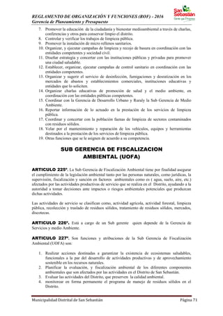 REGLAMENTO DE ORGANIZACIÓN Y FUNCIONES (ROF) - 2016
Gerencia de Planeamiento y Presupuesto
Municipalidad Distrital de San Sebastián Página 71
7. Promover la educación de la ciudadanía y bienestar medioambiental a través de charlas,
conferencias y otros para conservar limpio el distrito.
8. Controlar y verificar los trabajos de limpieza pública.
9. Promover la instalación de micro rellenos sanitarios.
10. Organizar, y ejecutar campañas de limpieza y recojo de basura en coordinación con las
entidades competentes y sociedad civil.
11. Diseñar estrategia y concertar con las instituciones públicas y privadas para promover
una ciudad saludable.
12. Establecer, organizar, ejecutar campañas de control sanitario en coordinación con las
entidades competentes.
13. Organizar y sugerir el servicio de desinfección, fumigaciones y desratización en los
mercados de abastos y establecimientos comerciales, instituciones educativas y
entidades que lo soliciten.
14. Organizar charlas educativas de promoción de salud y el medio ambiente, en
coordinación con las entidades públicas competentes.
15. Coordinar con la Gerencia de Desarrollo Urbano y Ruraly la Sub Gerencia de Medio
Ambiente.
16. Reportar información de lo actuado en la prestación de los servicios de limpieza
pública.
17. Coordinar y concertar con la población faenas de limpieza de sectores contaminados
con residuos sólidos.
18. Velar por el mantenimiento y reparación de los vehículos, equipos y herramientas
destinados a la prestación de los servicios de limpieza pública.
19. Otras funciones que se le asignen de acuerdo a su competencia.
SUB GERENCIA DE FISCALIZACION
AMBIENTAL (UOFA)
ARTICULO 225º. La Sub Gerencia de Fiscalización Ambiental tiene por finalidad asegurar
el cumplimiento de la legislación ambiental tanto por las personas naturales, como jurídicas, la
supervisión, fiscalización y sanción en factores ambientales como es ( agua, suelo, aire, etc.)
afectados por las actividades productivas de servicio que se realiza en el Distrito, ayudando a la
autoridad a tomar decisiones ante impactos o riesgos ambientales potenciales que produzcan
dichas actividades.
Las actividades de servicio se clasifican como, actividad agrícola, actividad forestal, limpieza
pública, recolección y traslado de residuos sólidos, tratamiento de residuos sólidos, mercados,
discotecas.
ARTICULO 226º. Está a cargo de un Sub gerente quien depende de la Gerencia de
Servicios y medio Ambiente.
ARTICULO 227º. Son funciones y atribuciones de la Sub Gerencia de Fiscalización
Ambiental (UOFA) son:
1. Realizar acciones destinadas a garantizar la existencia de ecosistemas saludables,
funcionales a la par del desarrollo de actividades productivas y de aprovechamiento
sostenible en los recursos naturales.
2. Planificar la evaluación, y fiscalización ambiental de los diferentes componentes
ambientales que son afectados por las actividades en el Distrito de San Sebastián.
3. Evaluar las actividades del Distrito, que preserven la calidad ambiental.
4. monitorear en forma permanente el programa de manejo de residuos sólidos en el
Distrito.
 