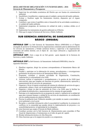REGLAMENTO DE ORGANIZACIÓN Y FUNCIONES (ROF) - 2016
Gerencia de Planeamiento y Presupuesto
Municipalidad Distrital de San Sebastián Página 72
5. Supervisar las actividades económicas del Distrito que son fuentes de contaminación
ambiental.
6. Sensibilizar a la población y empresas para el cuidado y protección del medio ambiente.
7. Evaluar y fiscalizar según los lineamientos técnicos, dispuestos por el órgano
competente.
8. Contribuir a que exista el equilibrio entre el desarrollo de las actividades económicas y
el cuidado del medio ambiente.
9. Implementar programas, de monitoreo de calidad de ruido y residuos sólidos en el
Distrito.
10. Implementar los instrumentos de gestión ambiental en el Distrito.
11. Otras que le asigne la Gerencia de Servicios y Medio Ambiente.
SUB GERENCIA AMBIENTAL DE SANEAMIENTO
BÁSICO (OMSABA)
ARTICULO 228º. La Sub Gerencia de Saneamiento Básico (OMSABA) es el Órgano
encargado de promover la formación de las organizaciones comunales para la administración de
los servicios de saneamiento y brindar asistencia técnica y supervisar a las organizaciones
comunales del ámbito distrital, con el objeto de una mejor utilización y organización del
recurso hídrico.
ARTICULO 229º. Está a cargo de un Sub gerente quien depende de la Gerencia de
Servicios y medio Ambiente.
ARTICULO 230ºLa Sub Gerencia de Saneamiento Ambiental (OMSABA), tiene las
siguientes funciones:
1. Planificar organizar, dirigir las acciones correspondientes al Saneamiento Básico del
Distrito.
2. Estudiar y participar en la elaboración de normas, procedimientos, e investigaciones
preliminares de procesos técnicos de Saneamiento Básico del Distrito.
3. Programar, coordinar y ejecutar actividades de Organización, Constitución,
Capacitación y/o reforzamiento a las JASS.
4. Asesorar, realizar el seguimiento y acompañamiento a la gestión de las JASS (post
intervención), para que cumplan sus funciones de gestión, administración, operación y
mantenimiento de los servicios de saneamiento.
5. Organizar y llevar el registro actualizado del sistema de cobertura de servicios de agua y
saneamiento, urbano y rural, con la participación multi institucional
6. Organizar y dirigir un plan de suministro de Cloro a las JASS, para la facilitar las
actividades de desinfección y mantenimiento de los sistemas de agua potable.
7. Participar en la implementación de un programa de control y vigilancia de la calidad del
agua para consumo humano y calidad de los servicios de saneamiento, en coordinación
con los establecimientos de salud de MINSA.
8. Precisar la población local. Población atendida y por atender en cuanto a necesidades a
nivel ambiental y nivel social.
9. Recopilar y consolidar información sobre la necesidad de la población, la existencia de
conflictos en la comunidad que puedan afectar la implementación de proyectos o su
sostenibilidad posterior, la legitimidad de los dirigentes.
10. otras funciones que asigne el Gerente de Medio ambiente.
17. Coordinar acciones con la Sub Gerencia de Abastecimientos para consolidar el Plan
Anual de Adquisiciones y Contrataciones en el rubro de gasto de capital.
18. Brindar información técnica a la Alta Dirección.
19. Otras funciones que se le asignen de acuerdo a su competencia.
 