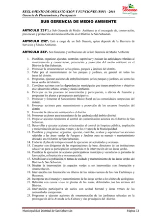 REGLAMENTO DE ORGANIZACIÓN Y FUNCIONES (ROF) - 2016
Gerencia de Planeamiento y Presupuesto
Municipalidad Distrital de San Sebastián Página 73
SUB GERENCIA DE MEDIO AMBIENTE
ARTICULO 231º.La Sub Gerencia de Medio Ambiente es el encargado de, conservación,
prevención y protección del medio ambiente en el Distrito de San Sebastián.
ARTICULO 232º. Está a cargo de un Sub Gerente, quien depende de la Gerencia de
Servicios y Medio Ambiente.
ARTICULO 233º. Son funciones y atribuciones de la Sub Gerencia de Medio Ambiente
1. Planificar, organizar, ejecutar, controlar, supervisar y evaluar las actividades referidas al
mantenimiento y conservación, prevención y protección del medio ambiente en el
Distrito de San Sebastián.
2. Promover la ornamentación de las plazas, parques y jardines del distrito.
3. Velar por el mantenimiento de los parques y jardines, en general de todas las
áreas del distrito.
4. Programar, ejecutar acciones de embellecimiento de los parques y jardines, así como las
áreas verdes del distrito.
5. Coordinar acciones con las dependencias municipales que tienen propósitos y objetivos
en el desarrollo urbano, ornato y medio ambiente.
6. Participar en los procesos de concertación y participación, a efectos de formular y
programar los planes y presupuesto participativo.
7. Promover y fomentar el Saneamiento Básico Rural en las comunidades campesinas del
distrito.
8. Promover acciones para mantenimiento y protección de los recursos forestales del
distrito
9. Fomentar la educación ambiental en el distrito.
10. Promover acciones para tratamiento de las quebradas del ámbito distrital
11. Propiciar acciones tendientes al control de contaminación acústica en el distrito de San
Sebastián.
12. Desarrollar y ejecutar acciones relacionadas al control de limpieza pública, ampliación
y modernización de las áreas verdes y de los viveros de la Municipalidad.
13. Planificar y programar, organizar, ejecutar, controlar, evaluar y supervisar las acciones
referidas a las áreas verdes de Parques y Jardines para su manejo y mantenimiento
ubicados en el Distrito de San Sebastián.
14. Elaborar el plan de trabajo semanal de ejecución de actividades y acciones.
15. Concertar con dirigentes de las organizaciones de base, directores de las instituciones
educativas para su participación compartida en la intervención de sus áreas verdes.
16. Planificar la ejecución de acciones participativas municipio y vecindario en jornadas de
forestación, reforestación y ornamentación.
17. Sensibilizar a la población en temas de cuidado y mantenimiento de las áreas verdes del
Distrito de San Sebastián.
18. Diseñar la intervención de espacios verdes a ser intervenidas con forestación y
ornamentación.
19. Intervención con forestación los riberos de las micro cuencas de los ríos Cachimayo y
Huatanay.
20. Incorporar en el manejo y mantenimiento de las áreas verdes a los clubes de ecologistas
21. Delimitar con cercos vivos de plantas de las zonas, delimitadas con los vecinos del
Distrito.
22. Intervención participativa de suelos con actitud forestal y áreas verdes de las
comunidades campesinas.
23. Programar y ejecutar acciones de ornamentación de las jardineras ubicadas en la
prolongación de la Avenida de la Cultura y vías principales del distrito.
 