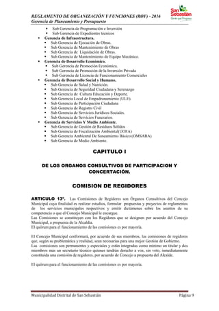 REGLAMENTO DE ORGANIZACIÓN Y FUNCIONES (ROF) - 2016
Gerencia de Planeamiento y Presupuesto
Municipalidad Distrital de San Sebastián Página 9
 Sub Gerencia de Programación e Inversión
 Sub Gerencia de Expedientes técnicos
 Gerencia de Infraestructura.
 Sub Gerencia de Ejecución de Obras.
 Sub Gerencia de Mantenimiento de Obras
 Sub Gerencia de Liquidación de Obras.
 Sub Gerencia de Mantenimiento de Equipo Mecánico.
 Gerencia de Desarrollo Económico.
 Sub Gerencia de Promoción Económica.
 Sub Gerencia de Promoción de la Inversión Privada
 Sub Gerencia de Licencia de Funcionamiento Comerciales
 Gerencia de Desarrollo Social y Humano.
 Sub Gerencia de Salud y Nutrición.
 Sub Gerencia de Seguridad Ciudadana y Serenazgo
 Sub Gerencia de Cultura Educación y Deporte.
 Sub Gerencia Local de Empadronamiento (ULE).
 Sub Gerencia de Participación Ciudadana
 Sub Gerencia de Registro Civil
 Sub Gerencia de Servicios Jurídicos Sociales.
 Sub Gerencia de Servicios Funerarios.
 Gerencia de Servicios Y Medio Ambiente.
 Sub Gerencia de Gestión de Residuos Sólidos
 Sub Gerencia de Fiscalización Ambiental(UOFA)
 Sub Gerencia Ambiental De Saneamiento Básico (OMSABA)
 Sub Gerencia de Medio Ambiente.
CAPITULO I
DE LOS ORGANOS CONSULTIVOS DE PARTICIPACION Y
CONCERTACIÓN.
COMISION DE REGIDORES
ARTICULO 13º. Las Comisiones de Regidores son Órganos Consultivos del Concejo
Municipal cuya finalidad es realizar estudios, formular propuestas y proyectos de reglamentos
de los servicios municipales respectivos y emitir dictámenes sobre los asuntos de su
competencia o que el Concejo Municipal le encargue.
Las Comisiones se constituyen con los Regidores que se designen por acuerdo del Concejo
Municipal, a propuesta de la Alcaldía.
El quórum para el funcionamiento de las comisiones es por mayoría.
El Concejo Municipal conformará, por acuerdo de sus miembros, las comisiones de regidores
que, según su problemática y realidad, sean necesarias para una mejor Gestión de Gobierno.
Las comisiones son permanentes y especiales y están integradas como mínimo un titular y dos
miembros más un secretario técnico quienes tendrán derecho a voz, sin voto, inmediatamente
constituida una comisión de regidores. por acuerdo de Concejo a propuesta del Alcalde.
El quórum para el funcionamiento de las comisiones es por mayoría.
 