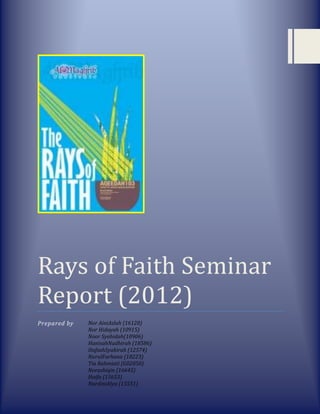 Rays of Faith Seminar
Report (2012)
Prepared by Nor AiniAslah (16128)
Nor Hidayah (10915)
Noor Syahidah(10906)
HanisahNadhirah (18586)
HafsahSyakirah (12574)
NurulFarhana (18223)
Tia Rahmiati (G02050)
Norashiqin (16645)
Haifa (15653)
NurdiniAlya (15551)
 