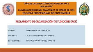 “AÑO DE LA LUCHA CONTRA LA CORRUPCIÓN E
IMPUNIDAD”
UNIVERSIDAD NACIONAL AMAZÓNICA DE MADRE DE DIOS
ESCUELA PROFESIONAL DE ENFERMERÍA
CURSO: ENFERMERÍA EN GERENCIA
DOCENTE: LIC. ESTEBAN RIVERA CARRERA
ESTUDIANTE: MOLY NAYDA VICTORINO VARGAS
REGLAMENTO DE ORGANIZACIÓN DE FUNCIONES (ROF)
 